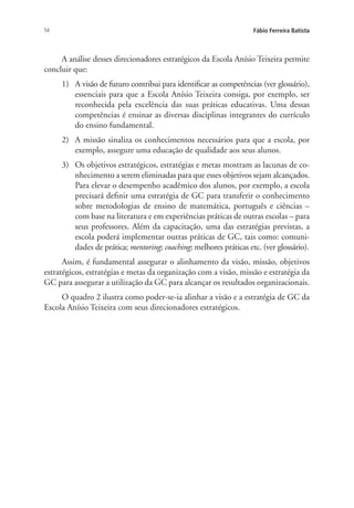 54 Fábio Ferreira Batista
A análise desses direcionadores estratégicos da Escola Anísio Teixeira permite
concluir que:
1)	 A visão de futuro contribui para identificar as competências (ver glossário),
essenciais para que a Escola Anísio Teixeira consiga, por exemplo, ser
reconhecida pela excelência das suas práticas educativas. Uma dessas
competências é ensinar as diversas disciplinas integrantes do currículo
do ensino fundamental.
2)	 A missão sinaliza os conhecimentos necessários para que a escola, por
exemplo, assegure uma educação de qualidade aos seus alunos.
3)	 Os objetivos estratégicos, estratégias e metas mostram as lacunas de co-
nhecimento a serem eliminadas para que esses objetivos sejam alcançados.
Para elevar o desempenho acadêmico dos alunos, por exemplo, a escola
precisará definir uma estratégia de GC para transferir o conhecimento
sobre metodologias de ensino de matemática, português e ciências –
com base na literatura e em experiências práticas de outras escolas – para
seus professores. Além da capacitação, uma das estratégias previstas, a
escola poderá implementar outras práticas de GC, tais como: comuni-
dades de prática; mentoring; coaching; melhores práticas etc. (ver glossário).
Assim, é fundamental assegurar o alinhamento da visão, missão, objetivos
estratégicos, estratégias e metas da organização com a visão, missão e estratégia da
GC para assegurar a utilização da GC para alcançar os resultados organizacionais.
O quadro 2 ilustra como poder-se-ia alinhar a visão e a estratégia de GC da
Escola Anísio Teixeira com seus direcionadores estratégicos.
Livro_Fabio.indd 54 4/19/2012 1:41:00 PM
 