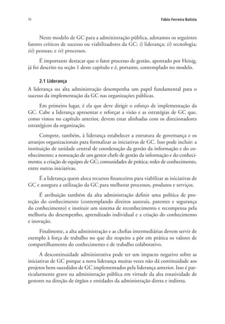 56 Fábio Ferreira Batista
Neste modelo de GC para a administração pública, adotamos os seguintes
fatores críticos de sucesso ou viabilizadores da GC: i) liderança; ii) tecnologia;
iii) pessoas; e iv) processos.
É importante destacar que o fator processo de gestão, apontado por Heisig,
já foi descrito na seção 1 deste capítulo e é, portanto, contemplado no modelo.
2.1 Liderança
A liderança ou alta administração desempenha um papel fundamental para o
sucesso da implementação da GC nas organizações públicas.
Em primeiro lugar, é ela que deve dirigir o esforço de implementação da
GC. Cabe a liderança apresentar e reforçar a visão e as estratégias de GC que,
como vimos no capítulo anterior, devem estar alinhadas com os direcionadores
estratégicos da organização.
Compete, também, à liderança estabelecer a estrutura de governança e os
arranjos organizacionais para formalizar as iniciativas de GC. Isso pode incluir: a
instituição de unidade central de coordenação da gestão da informação e do co-
nhecimento; a nomeação de um gestor chefe de gestão da informação e do conheci-
mento; a criação de equipes de GC; comunidades de prática; redes de conhecimento,
entre outras iniciativas.
É a liderança quem aloca recursos financeiros para viabilizar as iniciativas de
GC e assegura a utilização da GC para melhorar processos, produtos e serviços.
É atribuição também da alta administração definir uma política de pro-
teção do conhecimento (contemplando direitos autorais, patentes e segurança
do conhecimento) e instituir um sistema de reconhecimento e recompensa pela
melhoria do desempenho, aprendizado individual e a criação do conhecimento
e inovação.
Finalmente, a alta administração e as chefias intermediárias devem servir de
exemplo à força de trabalho no que diz respeito a pôr em prática os valores de
compartilhamento do conhecimento e de trabalho colaborativo.
A descontinuidade administrativa pode ter um impacto negativo sobre as
iniciativas de GC porque a nova liderança muitas vezes não dá continuidade aos
projetos bem-sucedidos de GC implementados pela liderança anterior. Isso é par-
ticularmente grave na administração pública em virtude da alta rotatividade de
gestores na direção de órgãos e entidades da administração direta e indireta.
Livro_Fabio.indd 56 4/19/2012 1:41:00 PM
 