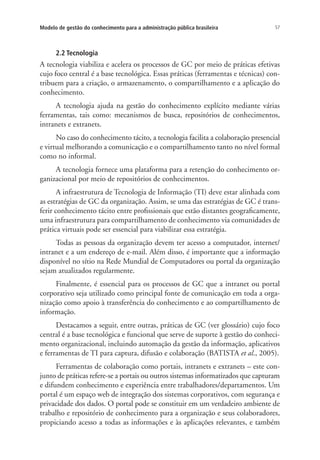 57Modelo de gestão do conhecimento para a administração pública brasileira
2.2 Tecnologia
A tecnologia viabiliza e acelera os processos de GC por meio de práticas efetivas
cujo foco central é a base tecnológica. Essas práticas (ferramentas e técnicas) con-
tribuem para a criação, o armazenamento, o compartilhamento e a aplicação do
conhecimento.
A tecnologia ajuda na gestão do conhecimento explícito mediante várias
ferramentas, tais como: mecanismos de busca, repositórios de conhecimentos,
intranets e extranets.
No caso do conhecimento tácito, a tecnologia facilita a colaboração presencial
e virtual melhorando a comunicação e o compartilhamento tanto no nível formal
como no informal.
A tecnologia fornece uma plataforma para a retenção do conhecimento or-
ganizacional por meio de repositórios de conhecimentos.
A infraestrutura de Tecnologia de Informação (TI) deve estar alinhada com
as estratégias de GC da organização. Assim, se uma das estratégias de GC é trans-
ferir conhecimento tácito entre profissionais que estão distantes geograficamente,
uma infraestrutura para compartilhamento de conhecimento via comunidades de
prática virtuais pode ser essencial para viabilizar essa estratégia.
Todas as pessoas da organização devem ter acesso a computador, internet/
intranet e a um endereço de e-mail. Além disso, é importante que a informação
disponível no sítio na Rede Mundial de Computadores ou portal da organização
sejam atualizados regularmente.
Finalmente, é essencial para os processos de GC que a intranet ou portal
corporativo seja utilizado como principal fonte de comunicação em toda a orga-
nização como apoio à transferência do conhecimento e ao compartilhamento de
informação.
Destacamos a seguir, entre outras, práticas de GC (ver glossário) cujo foco
central é a base tecnológica e funcional que serve de suporte à gestão do conheci-
mento organizacional, incluindo automação da gestão da informação, aplicativos
e ferramentas de TI para captura, difusão e colaboração (BATISTA et al., 2005).
Ferramentas de colaboração como portais, intranets e extranets – este con-
junto de práticas refere-se a portais ou outros sistemas informatizados que capturam
e difundem conhecimento e experiência entre trabalhadores/departamentos. Um
portal é um espaço web de integração dos sistemas corporativos, com segurança e
privacidade dos dados. O portal pode se constituir em um verdadeiro ambiente de
trabalho e repositório de conhecimento para a organização e seus colaboradores,
propiciando acesso a todas as informações e às aplicações relevantes, e também
Livro_Fabio.indd 57 4/19/2012 1:41:00 PM
 