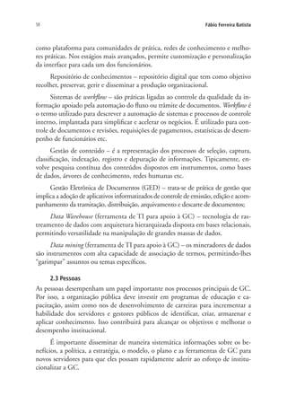58 Fábio Ferreira Batista
como plataforma para comunidades de prática, redes de conhecimento e melho-
res práticas. Nos estágios mais avançados, permite customização e personalização
da interface para cada um dos funcionários.
Repositório de conhecimentos – repositório digital que tem como objetivo
recolher, preservar, gerir e disseminar a produção organizacional.
Sistemas de workflow – são práticas ligadas ao controle da qualidade da in-
formação apoiado pela automação do fluxo ou trâmite de documentos. Workflow é
o termo utilizado para descrever a automação de sistemas e processos de controle
interno, implantada para simplificar e acelerar os negócios. É utilizado para con-
trole de documentos e revisões, requisições de pagamentos, estatísticas de desem-
penho de funcionários etc.
Gestão de conteúdo – é a representação dos processos de seleção, captura,
classificação, indexação, registro e depuração de informações. Tipicamente, en-
volve pesquisa contínua dos conteúdos dispostos em instrumentos, como bases
de dados, árvores de conhecimento, redes humanas etc.
Gestão Eletrônica de Documentos (GED) – trata-se de prática de gestão que
implica a adoção de aplicativos informatizados de controle de emissão, edição e acom-
panhamento da tramitação, distribuição, arquivamento e descarte de documentos;
Data Warehouse (ferramenta de TI para apoio à GC) – tecnologia de ras-
treamento de dados com arquitetura hierarquizada disposta em bases relacionais,
permitindo versatilidade na manipulação de grandes massas de dados.
Data mining (ferramenta de TI para apoio à GC) – os mineradores de dados
são instrumentos com alta capacidade de associação de termos, permitindo-lhes
“garimpar” assuntos ou temas específicos.
2.3 Pessoas
As pessoas desempenham um papel importante nos processos principais de GC.
Por isso, a organização pública deve investir em programas de educação e ca-
pacitação, assim como nos de desenvolvimento de carreiras para incrementar a
habilidade dos servidores e gestores públicos de identificar, criar, armazenar e
aplicar conhecimento. Isso contribuirá para alcançar os objetivos e melhorar o
desempenho institucional.
É importante disseminar de maneira sistemática informações sobre os be-
nefícios, a política, a estratégia, o modelo, o plano e as ferramentas de GC para
novos servidores para que eles possam rapidamente aderir ao esforço de institu-
cionalizar a GC.
Livro_Fabio.indd 58 4/19/2012 1:41:00 PM
 