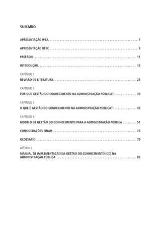 SUMÁRIO
APRESENTAÇÃO IPEA. .  .  .  .  .  .  .  .  .  .  .  .  .  .  .  .  .  .  .  .  .  .  .  .  .  .  .  .  .  .  .  .  .  .  .  .  .  .  .  .  .  .  .  .  .  .  .  .  .  .  .  .  .  . 7
APRESENTAÇÃO UFSC. .  .  .  .  .  .  .  .  .  .  .  .  .  .  .  .  .  .  .  .  .  .  .  .  .  .  .  .  .  .  .  .  .  .  .  .  .  .  .  .  .  .  .  .  .  .  .  .  .  .  .  .  . 9
PREFÁCIO. .  .  .  .  .  .  .  .  .  .  .  .  .  .  .  .  .  .  .  .  .  .  .  .  .  .  .  .  .  .  .  .  .  .  .  .  .  .  .  .  .  .  .  .  .  .  .  .  .  .  .  .  .  .  .  .  .  .  .  .  .  . 11
INTRODUÇÃO. .  .  .  .  .  .  .  .  .  .  .  .  .  .  .  .  .  .  .  .  .  .  .  .  .  .  .  .  .  .  .  .  .  .  .  .  .  .  .  .  .  .  .  .  .  .  .  .  .  .  .  .  .  .  .  .  .  .  . 13
CAPÍTULO 1
REVISÃO DE LITERATURA. .  .  .  .  .  .  .  .  .  .  .  .  .  .  .  .  .  .  .  .  .  .  .  .  .  .  .  .  .  .  .  .  .  .  .  .  .  .  .  .  .  .  .  .  .  .  .  .  .  . 23
CAPÍTULO 2
POR QUE GESTÃO DO CONHECIMENTO NA ADMINISTRAÇÃO PÚBLICA?. .  .  .  .  .  .  .  .  .  .  .  .  . 39
CAPÍTULO 3
O QUE É GESTÃO DO CONHECIMENTO NA ADMINISTRAÇÃO PÚBLICA?. .  .  .  .  .  .  .  .  .  .  .  .  .  . 45
CAPÍTULO 4
MODELO DE GESTÃO DO CONHECIMENTO PARA A ADMINISTRAÇÃO PÚBLICA. .  .  .  .  .  .  .  . 51
CONSIDERAÇÕES FINAIS. .  .  .  .  .  .  .  .  .  .  .  .  .  .  .  .  .  .  .  .  .  .  .  .  .  .  .  .  .  .  .  .  .  .  .  .  .  .  .  .  .  .  .  .  .  .  .  .  .  . 73
GLOSSÁRIO. .  .  .  .  .  .  .  .  .  .  .  .  .  .  .  .  .  .  .  .  .  .  .  .  .  .  .  .  .  .  .  .  .  .  .  .  .  .  .  .  .  .  .  .  .  .  .  .  .  .  .  .  .  .  .  .  .  .  .  . 75
APÊNDICE
MANUAL DE IMPLEMENTAÇÃO DA GESTÃO DO CONHECIMENTO (GC) NA
ADMINISTRAÇÃO PÚBLICA. .  .  .  .  .  .  .  .  .  .  .  .  .  .  .  .  .  .  .  .  .  .  .  .  .  .  .  .  .  .  .  .  .  .  .  .  .  .  .  .  .  .  .  .  .  .  .  . 85
Sumário.indd 5 4/19/2012 1:42:44 PM
 