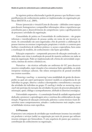 59Modelo de gestão do conhecimento para a administração pública brasileira
As seguintes práticas relacionadas à gestão de pessoas e que facilitam o com-
partilhamento do conhecimento podem ser implementadas em organizações pú-
blicas (BATISTA et al., 2005).
Fóruns (presenciais e virtuais)/Listas de discussão – definidos como espaços
para discutir, homogeneizar e compartilhar informações, ideias e experiências que
contribuirão para o desenvolvimento de competências e para o aperfeiçoamento
de processos e atividades da organização.
Comunidades de prática ou Comunidades de conhecimento – são grupos
informais e interdisciplinares de pessoas unidas em torno de um interesse co-
mum. As comunidades são auto-organizadas a fim de permitir a colaboração de
pessoas internas ou externas à organização; propiciam o veículo e o contexto para
facilitar a transferência de melhores práticas e o acesso a especialistas, bem como
a reutilização de modelos, do conhecimento e das lições aprendidas.
Educação corporativa – compreende processos de educação continuada, es-
tabelecidos com vistas à atualização do pessoal de maneira uniforme em todas as
áreas da organização. Pode ser implementada sob a forma de universidade corpo-
rativa, sistemas de ensino a distância etc.
Narrativas – são técnicas utilizadas em ambientes de GC para descrever
assuntos complicados, expor situações e/ou comunicar lições aprendidas, ou ainda
interpretar mudanças culturais. São relatos retrospectivos de pessoal envolvido
nos eventos ocorridos.
Mentoring e coaching – o mentoring é uma modalidade de gestão do desem-
penho na qual um expert participante (mentor) modela as competências de um
indivíduo ou grupo, observa e analisa o desempenho e retroalimenta a execução
das atividades do indivíduo ou grupo. O coaching é similar ao mentoring, mas o
coach não participa da execução das atividades; faz parte de processo planejado de
orientação, apoio, diálogo e acompanhamento, alinhado às diretrizes estratégicas.
Universidade corporativa – é a constituição formal de unidade organizacional
dedicada a promover a aprendizagem ativa e contínua dos colaboradores da orga-
nização. Programas de educação continuada, palestras e cursos técnicos visam de-
senvolver tanto comportamentos, atitudes e conhecimentos mais amplos, como
as habilidades técnicas mais específicas.
2.4 Processos
O processo é um conjunto de atividades que transformam insumos (ou entradas)
em produtos e serviços (saída) na organização por meio de pessoas que utilizam
recursos entregues por fornecedores. É uma sequência de passos que aumenta a
contribuição do conhecimento na organização.
Livro_Fabio.indd 59 4/19/2012 1:41:00 PM
 