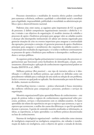 60 Fábio Ferreira Batista
Processos sistemáticos e modelados de maneira efetiva podem contribuir
para aumentar a eficiência, melhorar a qualidade e a efetividade social e contribuir
para a legalidade, impessoalidade, publicidade e moralidade na administração pú-
blica e para o desenvolvimento nacional.
Podemos citar, entre outras, as seguintes ações importantes de GC na gestão
de processos: i) definir competências organizacionais essenciais e alinhá-las à vi-
são, à missão e aos objetivos da organização; ii) modelar sistemas de trabalho e
processos de apoio e finalísticos principais para agregar valor ao cidadão-usuário
e alcançar alto desempenho institucional; iii) adotar um sistema organizado para
gerenciar situações de crise ou eventos imprevistos para assegurar a continuidade
das operações, prevenção e correção; iv) gerenciar processos de apoio e finalísticos
principais para assegurar o atendimento dos requisitos do cidadão-usuário e a
manutenção dos resultados da organização; e v) avaliar e melhorar continuamente
os processos de apoio e finalísticos para melhorar o desempenho e melhorar pro-
dutos e serviços públicos.
As seguintes práticas ligadas primariamente à estruturação dos processos or-
ganizacionais que funcionam como facilitadores de identificação, criação, arma-
zenamento, disseminação e aplicação do conhecimento organizacional podem ser
listadas (BATISTA et al., 2005).
Melhores práticas (Best practices) – este tipo de iniciativa refere-se à iden-
tificação e à difusão de melhores práticas, que podem ser definidas como um
procedimento validado para a realização de uma tarefa ou solução de um problema.
Inclui o contexto no qual pode ser aplicado. São documentadas por meio de bancos
de dados, manuais ou diretrizes.
Benchmarking interno e externo – prática relacionada à busca sistemática
das melhores referências para comparação a processos, produtos e serviços da
organização.
Memória organizacional/Lições aprendidas/Banco de conhecimentos – este
grupo de práticas indica o registro do conhecimento organizacional sobre pro-
cessos, produtos, serviços e relacionamento com os cidadãos-usuários. As lições
aprendidas são relatos de experiências em que se registra o que aconteceu, o que se
esperava que acontecesse, a análise das causas das diferenças e o que foi aprendido
durante o processo. A gestão de conteúdo mantém atualizadas as informações, as
ideias, as experiências, as lições aprendidas e as melhores práticas documentadas
na base de conhecimentos.
Sistemas de inteligência organizacional – também conhecidos como sistemas
de inteligência empresarial ou inteligência competitiva, são voltados à transfor-
mação de dados em inteligência, com o objetivo de apoiar a tomada de decisão.
Livro_Fabio.indd 60 4/19/2012 1:41:00 PM
 