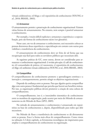 63Modelo de gestão do conhecimento para a administração pública brasileira
virtuais colaborativos; vi) blogs; e vii) repositórios de conhecimento (YOUNG et
al., 2010; BRASIL, 2003).
3.3 Armazenar
O armazenamento permite a preservação do conhecimento organizacional. Existem
várias formas de armazenamento. No entanto, nem sempre é possível armazenar
o conhecimento.
Por exemplo, é muito difícil explicitar e armazenar a experiência e a especia-
lização, pois são formas de conhecimento tácito (ver glossário).
Nesse caso, em vez de armazenar o conhecimento, será necessário colocar as
pessoas detentoras dessa experiência e especialização em contato com outras para
viabilizar a transferência do conhecimento.
O armazenamento do conhecimento deve ser feito de tal forma que sua
recuperação seja fácil para todos os servidores públicos que necessitam dele.
As seguintes práticas de GC, entre outras, devem ser consideradas para ar-
mazenar o conhecimento organizacional: i) revisão pós-ação; ii) café do conhecimen-
to; iii) comunidades de prática; iv) taxonomia; v) repositórios de conhecimento;
vi) blogs; vii) ambientes virtuais colaborativos (YOUNG et al., 2010; BRASIL, 2003).
3.4 Compartilhar
O compartilhamento do conhecimento promove a aprendizagem contínua e a
inovação e, consequentemente, permite atingir os objetivos organizacionais.
Depende da confiança entre as pessoas. Para que alguém queira compartilhar
algo com outra pessoa é fundamental que perceba que haverá um benefício mútuo.
Por isso, as organizações públicas devem promover a criação de uma cultura de
compartilhamento.
O compartilhamento, isto é, o intercâmbio sistemático de conhecimento
entre os membros da organização, pode ocorrer por meio do Método de armaze-
namento ou do Método de fluxo (APO, 2009).
No método de armazenamento o conhecimento é armazenado em reposi-
tórios ou base de conhecimentos e, depois, disponibilizado para todos que dele
necessitem.
No Método de fluxo a transferência do conhecimento se dá diretamente
entre as pessoas. Essa é a forma mais eficaz de compartilhamento. Como vimos
na subseção 2.2 deste capítulo, as ferramentas tecnológicas são importantes para
ampliar o compartilhamento de conhecimento na organização.
Livro_Fabio.indd 63 4/19/2012 1:41:01 PM
 