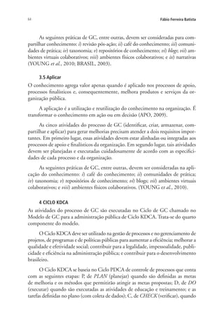 64 Fábio Ferreira Batista
As seguintes práticas de GC, entre outras, devem ser consideradas para com-
partilhar conhecimento: i) revisão pós-ação; ii) café do conhecimento; iii) comuni-
dades de prática; iv) taxonomia; v) repositórios de conhecimento; vi) blogs; vii) am-
bientes virtuais colaborativos; viii) ambientes físicos colaborativos; e ix) narrativas
(YOUNG et al., 2010; BRASIL, 2003).
3.5 Aplicar
O conhecimento agrega valor apenas quando é aplicado nos processos de apoio,
processos finalísticos e, consequentemente, melhora produtos e serviços da or-
ganização pública.
A aplicação é a utilização e reutilização do conhecimento na organização. É
transformar o conhecimento em ação ou em decisão (APO, 2009).
As cinco atividades do processo de GC (identificar, criar, armazenar, com-
partilhar e aplicar) para gerar melhorias precisam atender a dois requisitos impor-
tantes. Em primeiro lugar, essas atividades devem estar alinhadas ou integradas aos
processos de apoio e finalísticos da organização. Em segundo lugar, tais atividades
devem ser planejadas e executadas cuidadosamente de acordo com as especifici-
dades de cada processo e da organização.
As seguintes práticas de GC, entre outras, devem ser consideradas na apli-
cação do conhecimento: i) café do conhecimento; ii) comunidades de prática;
iv) taxonomia; v) repositórios de conhecimento; vi) blogs; vii) ambientes virtuais
colaborativos; e viii) ambientes físicos colaborativos. (YOUNG et al., 2010).
4 CICLO KDCA
As atividades do processo de GC são executadas no Ciclo de GC chamado no
Modelo de GC para a administração pública de Ciclo KDCA. Trata-se do quarto
componente do modelo.
O Ciclo KDCA deve ser utilizado na gestão de processos e no gerenciamento de
projetos, de programas e de políticas públicas para aumentar a eficiência; melhorar a
qualidade e efetividade social; contribuir para a legalidade, impessoalidade, publi-
cidade e eficiência na administração pública; e contribuir para o desenvolvimento
brasileiro.
O Ciclo KDCA se baseia no Ciclo PDCA de controle de processos que conta
com as seguintes etapas: P, de PLAN (planejar) quando são definidas as metas
de melhoria e os métodos que permitirão atingir as metas propostas; D, de DO
(executar) quando são executadas as atividades de educação e treinamento; e as
tarefas definidas no plano (com coleta de dados); C, de CHECK (verificar), quando
Livro_Fabio.indd 64 4/19/2012 1:41:01 PM
 