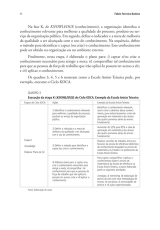 66 Fábio Ferreira Batista
Na fase K, de KNOWLEDGE (conhecimento), a organização identifica o
conhecimento relevante para melhorar a qualidade do processo, produto ou ser-
viço da organização pública. Em seguida, define o indicador e a meta de melhoria
da qualidade a ser alcançada com o uso do conhecimento. Na sequência, define
o método para identificar e captar (ou criar) o conhecimento. Esse conhecimento
pode ser obtido na organização ou no ambiente externo.
Finalmente, nesta etapa, é elaborado o plano para: i) captar e/ou criar o
conhecimento necessário para atingir a meta; ii) compartilhar tal conhecimento
para que as pessoas da força de trabalho que irão aplicá-lo possam ter acesso a ele;
e iii) aplicar o conhecimento.
Os quadros 3, 4, 5 e 6 mostram como a Escola Anísio Teixeira pode, por
exemplo, executar o Ciclo KDCA.
QUADRO 3
Execução da etapa K (KNOWLEDGE) do Ciclo KDCA. Exemplo da Escola Anísio Teixeira
Etapas do Ciclo KDCA Ações Exemplo da Escola Anísio Teixeira
Etapa K
Knowledge
Elaborar Plano de GC
1) Identificar o conhecimento relevante
para melhorar a qualidade do processo,
produto ou serviço da organização
pública.
Identificar o conhecimento relevante,
assim como o detentor desse conheci-
mento, para reduzir/aumentar a taxa de
aprovação em matemática dos alunos
das quatro primeiras séries do ensino
fundamental.
2) Definir o indicador e a meta de
melhoria da qualidade a ser alcançada
com o uso do conhecimento.
Aumentar de 52% para 85% a taxa de
aprovação em matemática dos alunos
das quatro primeiras séries do ensino
fundamental.
3) Definir o método para identificar e
captar (ou criar) o conhecimento.
Realizar reuniões de trabalho entre pro-
fessores da escola de referência (detentora
do conhecimento desejado) no ensino de
matemática no Estado e os professores da
Escola Anísio Teixeira.
4) Elaborar plano para: i) captar e/ou
criar o conhecimento necessário para
atingir a meta; ii) compartilhar tal
conhecimento para que as pessoas da
força de trabalho que irão aplicá-lo
possam ter acesso a ele; e iii) aplicar o
conhecimento.
Para captar, compartilhar e aplicar o
conhecimento (sobre o ensino de
matemática) da escola de referência na
Escola Anísio Teixeira, o plano elaborado
prevê as seguintes atividades:
i) estágio; ii) mentoring; iii) elaboração de
planos de aula com nova metodologia de
ensino; iv) narrativas; v) comunidades de
prática; e vi) aulas supervisionadas.
Fonte: Elaboração do autor.
Livro_Fabio.indd 66 4/19/2012 1:41:01 PM
 