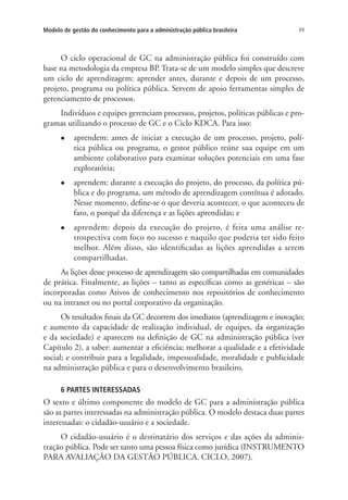 69Modelo de gestão do conhecimento para a administração pública brasileira
O ciclo operacional de GC na administração pública foi construído com
base na metodologia da empresa BP. Trata-se de um modelo simples que descreve
um ciclo de aprendizagem: aprender antes, durante e depois de um processo,
projeto, programa ou política pública. Servem de apoio ferramentas simples de
gerenciamento de processos.
Indivíduos e equipes gerenciam processos, projetos, políticas públicas e pro-
gramas utilizando o processo de GC e o Ciclo KDCA. Para isso:
l	 aprendem: antes de iniciar a execução de um processo, projeto, polí-
tica pública ou programa, o gestor público reúne sua equipe em um
ambiente colaborativo para examinar soluções potenciais em uma fase
exploratória;
l	 aprendem: durante a execução do projeto, do processo, da política pú-
blica e do programa, um método de aprendizagem contínua é adotado.
Nesse momento, define-se o que deveria acontecer, o que aconteceu de
fato, o porquê da diferença e as lições aprendidas; e
l	 aprendem: depois da execução do projeto, é feita uma análise re-
trospectiva com foco no sucesso e naquilo que poderia ter sido feito
melhor. Além disso, são identificadas as lições aprendidas a serem
compartilhadas.
As lições desse processo de aprendizagem são compartilhadas em comunidades
de prática. Finalmente, as lições – tanto as específicas como as genéricas – são
incorporadas como Ativos de conhecimento nos repositórios de conhecimento
ou na intranet ou no portal corporativo da organização.
Os resultados finais da GC decorrem dos imediatos (aprendizagem e inovação;
e aumento da capacidade de realização individual, de equipes, da organização
e da sociedade) e aparecem na definição de GC na administração pública (ver
Capítulo 2), a saber: aumentar a eficiência; melhorar a qualidade e a efetividade
social; e contribuir para a legalidade, impessoalidade, moralidade e publicidade
na administração pública e para o desenvolvimento brasileiro.
6 PARTES INTERESSADAS
O sexto e último componente do modelo de GC para a administração pública
são as partes interessadas na administração pública. O modelo destaca duas partes
interessadas: o cidadão-usuário e a sociedade.
O cidadão-usuário é o destinatário dos serviços e das ações da adminis-
tração pública. Pode ser tanto uma pessoa física como jurídica (INSTRUMENTO
PARA AVALIAÇÃO DA GESTÃO PÚBLICA. CICLO, 2007).
Livro_Fabio.indd 69 4/19/2012 1:41:01 PM
 