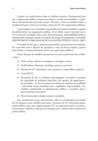 70 Fábio Ferreira Batista
A gestão do conhecimento sobre os cidadãos-usuários é fundamental para
que a organização pública cumpra sua missão e atenda às necessidades e expec-
tativas dos destinatários dos seus serviços. Portanto, o foco no cidadão-usuário é
fundamental para o êxito da estratégia e plano de GC das organizações públicas.
A preocupação com a sociedade em geral deve estar presente também na gestão
do conhecimento nas organizações públicas. Ao se definir o que se pretende com a
GC é essencial contemplar temas como desenvolvimento, responsabilidade pública,
inclusão social, interação e gestão do impacto da atuação da organização na sociedade
(INSTRUMENTO PARA AVALIAÇÃO DA GESTÃO PÚBLICA. CICLO, 2007).
O modelo de GC para a administração pública, apresentado neste capítulo,
foi construído com o objetivo de introduzir o tema de forma simples e prática
para facilitar a institucionalização da GC nas organizações públicas.
Nesta subseção do trabalho, apresentamos os seis componentes do modelo,
a saber:
1)	 Visão, missão, objetivos estratégicos, estratégias e metas.
2)	 Viabilizadores: liderança, tecnologia, pessoas e processos.
3)	 Processo de GC (identificar, criar, armazenar, compartilhar e aplicar).
4)	 Ciclo KDCA.
5)	 Resultados de GC: i) imediatos: aprendizagem e inovação; e aumento
da capacidade de realização individual, das equipes, da organização e
da sociedade; e ii) finais: aumento da eficiência; melhoria da qualidade
e efetividade social; contribuir para a legalidade, impessoalidade, mo-
ralidade e publicidade na administração pública; e contribuir para o
desenvolvimento brasileiro.
6)	 Partes interessadas: cidadão-usuário e sociedade.
Nas considerações finais, dissertaremos sobre as contribuições do modelo
de GC proposto neste trabalho tanto para a literatura de GC como para organi-
zações públicas que estão implementando GC ou pretendem fazê-lo no futuro.
Destacaremos também a relevância da proposta para o debate sobre melhoria da
gestão pública.
Livro_Fabio.indd 70 4/19/2012 1:41:01 PM
 