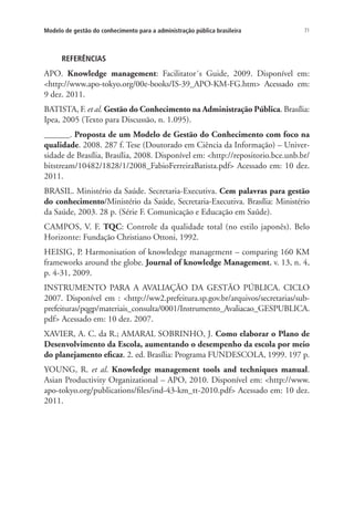71Modelo de gestão do conhecimento para a administração pública brasileira
REFERÊNCIAS
APO. Knowledge management: Facilitator´s Guide, 2009. Disponível em:
<http://www.apo-tokyo.org/00e-books/IS-39_APO-KM-FG.htm> Acessado em:
9 dez. 2011.
BATISTA, F. et al. Gestão do Conhecimento na Administração Pública. Brasília:
Ipea, 2005 (Texto para Discussão, n. 1.095).
______. Proposta de um Modelo de Gestão do Conhecimento com foco na
qualidade. 2008. 287 f. Tese (Doutorado em Ciência da Informação) – Univer-
sidade de Brasília, Brasília, 2008. Disponível em: <http://repositorio.bce.unb.br/
bitstream/10482/1828/1/2008_FabioFerreiraBatista.pdf> Acessado em: 10 dez.
2011.
BRASIL. Ministério da Saúde. Secretaria-Executiva. Cem palavras para gestão
do conhecimento/Ministério da Saúde, Secretaria-Executiva. Brasília: Ministério
da Saúde, 2003. 28 p. (Série F. Comunicação e Educação em Saúde).
CAMPOS, V. F. TQC: Controle da qualidade total (no estilo japonês). Belo
Horizonte: Fundação Christiano Ottoni, 1992.
HEISIG, P. Harmonisation of knowledege management – comparing 160 KM
frameworks around the globe. Journal of knowledge Management, v. 13, n. 4,
p. 4-31, 2009.
INSTRUMENTO PARA A AVALIAÇÃO DA GESTÃO PÚBLICA. CICLO
2007. Disponível em : <http://ww2.prefeitura.sp.gov.br/arquivos/secretarias/sub-
prefeituras/pqgp/materiais_consulta/0001/Instrumento_Avaliacao_GESPUBLICA.
pdf> Acessado em: 10 dez. 2007.
XAVIER, A. C. da R.; AMARAL SOBRINHO, J. Como elaborar o Plano de
Desenvolvimento da Escola, aumentando o desempenho da escola por meio
do planejamento eficaz. 2. ed. Brasília: Programa FUNDESCOLA, 1999. 197 p.
YOUNG, R. et al. Knowledge management tools and techniques manual.
Asian Productivity Organizational – APO, 2010. Disponível em: <http://www.
apo-tokyo.org/publications/files/ind-43-km_tt-2010.pdf> Acessado em: 10 dez.
2011.
Livro_Fabio.indd 71 4/19/2012 1:41:02 PM
 