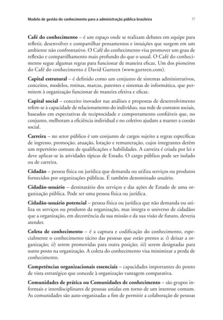 77Modelo de gestão do conhecimento para a administração pública brasileira
Café do conhecimento – é um espaço onde se realizam debates em equipe para
refletir, desenvolver e compartilhar pensamentos e intuições que surgem em um
ambiente não confrontativo. O Café do conhecimento visa promover um grau de
reflexão e compartilhamento mais profundo do que o usual. O Café do conheci-
mento segue algumas regras para funcionar de maneira eficaz. Um dos pioneiros
do Café do conhecimento é David Gurteen (www.gurteen.com).
Capital estrutural – é definido como um conjunto de sistemas administrativos,
conceitos, modelos, rotinas, marcas, patentes e sistemas de informática, que per-
mitem à organização funcionar de maneira efetiva e eficaz.
Capital social – conceito inovador nas análises e propostas de desenvolvimento
refere-se à capacidade de relacionamento do indivíduo, sua rede de contatos sociais,
baseados em expectativas de reciprocidade e comportamento confiáveis que, no
conjunto, melhoram a eficiência individual e no coletivo ajudam a manter a coesão
social.
Carreira – no setor público é um conjunto de cargos sujeito a regras específicas
de ingresso, promoção, atuação, lotação e remuneração, cujos integrantes detêm
um repertório comum de qualificações e habilidades. A carreira é criada por lei e
deve aplicar-se às atividades típicas de Estado. O cargo público pode ser isolado
ou de carreira.
Cidadão – pessoa física ou jurídica que demanda ou utiliza serviços ou produtos
fornecidos por organizações públicas. É também denominado usuário.
Cidadão-usuário – destinatário dos serviços e das ações de Estado de uma or-
ganização pública. Pode ser uma pessoa física ou jurídica.
Cidadão-usuário potencial – pessoa física ou jurídica que não demanda ou uti-
liza os serviços ou produtos da organização, mas integra o universo de cidadãos
que a organização, em decorrência da sua missão e da sua visão de futuro, deveria
atender.
Coleta de conhecimento – é a captura e codificação do conhecimento, espe-
cialmente o conhecimento tácito das pessoas que estão prestes a: i) deixar a or-
ganização; ii) serem promovidas para outra posição; iii) serem designadas para
outro posto na organização. A coleta do conhecimento visa minimizar a perda de
conhecimento.
Competências organizacionais essenciais – capacidades importantes do ponto
de vista estratégico que concede à organização vantagem comparativa.
Comunidades de prática ou Comunidades de conhecimento – são grupos in-
formais e interdisciplinares de pessoas unidas em torno de um interesse comum.
As comunidades são auto-organizadas a fim de permitir a colaboração de pessoas
Livro_Fabio.indd 77 4/19/2012 1:41:02 PM
 