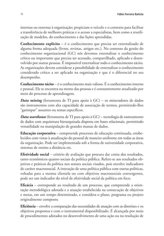 78 Fábio Ferreira Batista
internas ou externas à organização; propiciam o veículo e o contexto para facilitar
a transferência de melhores práticas e o acesso a especialistas, bem como a reutili-
zação de modelos, do conhecimento e das lições aprendidas.
Conhecimento explícito – é o conhecimento que precisa ser externalizado de
alguma forma adequada (livros, revistas, artigos etc.). No contexto da gestão do
conhecimento organizacional (GC) nós devemos externalizar o conhecimento
crítico ou importante que precisa ser acessado, compartilhado, aplicado e desen-
volvido por outras pessoas. É impossível externalizar todo o conhecimento tácito.
As organizações devem considerar a possibilidade de externalizar o conhecimento
considerado crítico a ser aplicado na organização e que é o diferencial no seu
desempenho.
Conhecimento tácito – é o conhecimento mais valioso. É o conhecimento interno
e pessoal. Ele se encontra na mente das pessoas e é constantemente atualizado por
meio do processo de aprendizagem.
Data mining (ferramenta de TI para apoio à GC) – os mineradores de dados
são instrumentos com alta capacidade de associação de termos, permitindo-lhes
“garimpar” assuntos ou temas específicos.
Data warehouse (ferramenta de TI para apoio à GC) – tecnologia de rastreamento
de dados com arquitetura hierarquizada disposta em bases relacionais, permitindo
versatilidade na manipulação de grandes massas de dados.
Educação corporativa – compreende processos de educação continuada, estabe-
lecidos com vistas à atualização do pessoal de maneira uniforme em todas as áreas
da organização. Pode ser implementada sob a forma de universidade corporativa,
sistemas de ensino a distância etc.
Efetividade social – critério de avaliação que procura dar conta dos resultados,
tanto econômicos quanto sociais da política pública. Refere-se aos resultados ob-
jetivos e práticos da política nos setores sociais visados, pois envolve indicadores
de caráter macrossocial. A interação de uma política pública com outras políticas,
voltadas para a mesma clientela ou com objetivos macrossociais convergentes,
pode ser um indicador do nível de efetividade social da política em foco.
Eficácia – corresponde ao resultado de um processo, que compreende a orien-
tação metodológica adotada e a atuação estabelecida na consecução de objetivos
e metas, em um tempo determinado, e considera o plano, programa ou projeto
originalmente composto.
Eficiência – envolve a comparação das necessidades de atuação com as diretrizes e os
objetivos propostos e com o instrumental disponibilizado. É alcançada por meio
de procedimentos adotados no desenvolvimento de uma ação ou na resolução de
Livro_Fabio.indd 78 4/19/2012 1:41:02 PM
 