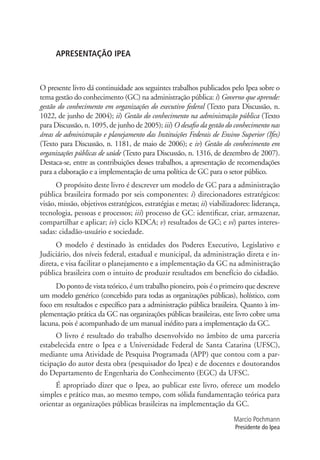 APRESENTAÇÃO IPEA
O presente livro dá continuidade aos seguintes trabalhos publicados pelo Ipea sobre o
tema gestão do conhecimento (GC) na administração pública: i) Governo que aprende:
gestão do conhecimento em organizações do executivo federal (Texto para Discussão, n.
1022, de junho de 2004); ii) Gestão do conhecimento na administração pública (Texto
para Discussão, n. 1095, de junho de 2005); iii) O desafio da gestão do conhecimento nas
áreas de administração e planejamento das Instituições Federais de Ensino Superior (Ifes)
(Texto para Discussão, n. 1181, de maio de 2006); e iv) Gestão do conhecimento em
organizações públicas de saúde (Texto para Discussão, n. 1316, de dezembro de 2007).
Destaca-se, entre as contribuições desses trabalhos, a apresentação de recomendações
para a elaboração e a implementação de uma política de GC para o setor público.
O propósito deste livro é descrever um modelo de GC para a administração
pública brasileira formado por seis componentes: i) direcionadores estratégicos:
visão, missão, objetivos estratégicos, estratégias e metas; ii) viabilizadores: liderança,
tecnologia, pessoas e processos; iii) processo de GC: identificar, criar, armazenar,
compartilhar e aplicar; iv) ciclo KDCA; v) resultados de GC; e vi) partes interes-
sadas: cidadão-usuário e sociedade.
O modelo é destinado às entidades dos Poderes Executivo, Legislativo e
Judiciário, dos níveis federal, estadual e municipal, da administração direta e in-
direta, e visa facilitar o planejamento e a implementação da GC na administração
pública brasileira com o intuito de produzir resultados em benefício do cidadão.
Do ponto de vista teórico, é um trabalho pioneiro, pois é o primeiro que descreve
um modelo genérico (concebido para todas as organizações públicas), holístico, com
foco em resultados e específico para a administração pública brasileira. Quanto à im-
plementação prática da GC nas organizações públicas brasileiras, este livro cobre uma
lacuna, pois é acompanhado de um manual inédito para a implementação da GC.
O livro é resultado do trabalho desenvolvido no âmbito de uma parceria
estabelecida entre o Ipea e a Universidade Federal de Santa Catarina (UFSC),
mediante uma Atividade de Pesquisa Programada (APP) que contou com a par-
ticipação do autor desta obra (pesquisador do Ipea) e de docentes e doutorandos
do Departamento de Engenharia do Conhecimento (EGC) da UFSC.
É apropriado dizer que o Ipea, ao publicar este livro, oferece um modelo
simples e prático mas, ao mesmo tempo, com sólida fundamentação teórica para
orientar as organizações públicas brasileiras na implementação da GC.
Marcio Pochmann
Presidente do Ipea
APRESENTAÇÃO.indd 7 4/19/2012 1:41:50 PM
 