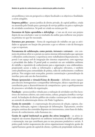 79Modelo de gestão do conhecimento para a administração pública brasileira
um problema e tem em perspectiva o objeto focalizado e os objetivos e finalidades
a serem atingidos.
Empresa pública – pessoa jurídica de direito privado, de capital público, criada
ou assumida pelo Estado para a prestação de serviço público ou para a exploração
de atividades econômicas. Só pode ser criada ou extinta por lei.
Encontros de lições aprendidas e debriefings – é um ato de rever um projeto
depois da sua conclusão e usar os resultados da análise para melhorar esse projeto
na próxima vez que for executado.
Estrutura por processos – forma de organização do trabalho em que as ativi-
dades se agrupam em função dos processos a que se referem e não da hierarquia
a que se reportam.
Ferramentas de colaboração, como portais, intranets e extranets – este con-
junto de práticas refere-se a portais ou outros sistemas informatizados que capturam
e difundem conhecimento e experiência entre trabalhadores/departamentos. Um
portal é um espaço web de integração dos sistemas corporativos, com segurança
e privacidade dos dados. O portal pode se constituir em um verdadeiro ambiente
de trabalho e repositório de conhecimento para a organização e seus colaboradores,
propiciando acesso a todas as informações e aplicações relevantes, e também
como plataforma para comunidades de prática, redes de conhecimento e melhores
práticas. Nos estágios mais avançados, permite customização e personalização da
interface para cada um dos funcionários.
Fóruns (presenciais e virtuais)/Listas de discussão – definidos como espaços
para discutir, homogeneizar e compartilhar informações, ideias e experiências que
contribuirão para o desenvolvimento de competências e para o aperfeiçoamento
de processos e atividades da organização;
Fundação – pessoa jurídica voltada para a realização de atividades sem fins lucra-
tivos e de interesse coletivo, tais como ensino, cultura, pesquisa científica e serviço
social. As fundações de direito público são criadas e extintas por lei e estão sujeitas
ao controle da administração direta e do Poder Legislativo.
Gestão de conteúdo – é a representação dos processos de seleção, captura, clas-
sificação, indexação, registro e depuração de informações. Tipicamente, envolve
pesquisa contínua dos conteúdos dispostos em instrumentos, como bases de dados,
árvores de conhecimento, redes humanas etc.;
Gestão do capital intelectual ou gestão dos ativos intangíveis – os ativos in-
tangíveis são recursos disponíveis no ambiente institucional, de difícil qualificação
e mensuração, mas que contribuem para os seus processos produtivos e sociais. A
prática pode incluir mapeamento dos ativos organizacionais intangíveis; gestão do
capital humano; gestão do capital do cliente; e política de propriedade intelectual.
Livro_Fabio.indd 79 4/19/2012 1:41:02 PM
 
