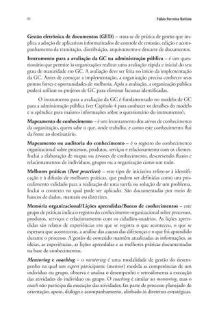80 Fábio Ferreira Batista
Gestão eletrônica de documentos (GED) – trata-se de prática de gestão que im-
plica a adoção de aplicativos informatizados de controle de emissão, edição e acom-
panhamento da tramitação, distribuição, arquivamento e descarte de documentos.
Instrumento para a avaliação da GC na administração pública – é um ques-
tionário que permite às organizações realizar uma avaliação rápida e inicial do seu
grau de maturidade em GC. A avaliação deve ser feita no início da implementação
da GC. Antes de começar a implementação, a organização precisa conhecer seus
pontos fortes e oportunidades de melhoria. Após a avaliação, a organização pública
poderá utilizar os projetos de GC para eliminar lacunas identificadas.
O instrumento para a avaliação da GC é fundamentado no modelo de GC
para a administração pública (ver Capítulo 4 para conhecer os detalhes do modelo
e o apêndice para maiores informações sobre o questionário do instrumento).
Mapeamento de conhecimento – é um levantamento dos ativos de conhecimento
da organização, quem sabe o que, onde trabalha, e como este conhecimento flui
da fonte ao destinatário.
Mapeamento ou auditoria do conhecimento – é o registro do conhecimento
organizacional sobre processos, produtos, serviços e relacionamento com os clientes.
Inclui a elaboração de mapas ou árvores de conhecimento, descrevendo fluxos e
relacionamentos de indivíduos, grupos ou a organização como um todo.
Melhores práticas (Best practices) – este tipo de iniciativa refere-se à identifi-
cação e à difusão de melhores práticas, que podem ser definidas como um pro-
cedimento validado para a realização de uma tarefa ou solução de um problema.
Inclui o contexto no qual pode ser aplicado. São documentadas por meio de
bancos de dados, manuais ou diretrizes.
Memória organizacional/Lições aprendidas/Banco de conhecimentos – este
grupo de práticas indica o registro do conhecimento organizacional sobre processos,
produtos, serviços e relacionamento com os cidadãos-usuários. As lições apren-
didas são relatos de experiências em que se registra o que aconteceu, o que se
esperava que acontecesse, a análise das causas das diferenças e o que foi aprendido
durante o processo. A gestão de conteúdo mantém atualizadas as informações, as
ideias, as experiências, as lições aprendidas e as melhores práticas documentadas
na base de conhecimentos.
Mentoring e coaching – o mentoring é uma modalidade de gestão do desem-
penho na qual um expert participante (mentor) modela as competências de um
indivíduo ou grupo, observa e analisa o desempenho e retroalimenta a execução
das atividades do indivíduo ou grupo. O coaching é similar ao mentoring, mas o
coach não participa da execução das atividades; faz parte de processo planejado de
orientação, apoio, diálogo e acompanhamento, alinhado às diretrizes estratégicas.
Livro_Fabio.indd 80 4/19/2012 1:41:02 PM
 