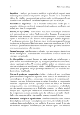 82 Fábio Ferreira Batista
Requisitos - condições que devem ser satisfeitas, exigência legais ou particulares
essenciais para o sucesso de um processo, serviço ou produto. São as necessidades
básicas dos cidadãos ou das demais partes interessadas, explicitadas por eles, de
maneira formal ou informal, essenciais e importantes para sua satisfação.
Resultados da organização – são os resultados institucionais obtidos pela or-
ganização pública, no exercício de suas principais atividades, de acordo com suas
atribuições e áreas de competência.
Revisão pós-ação (RPA) – é uma técnica para avaliar e captar lições aprendidas
após a conclusão de um projeto. Ajuda os membros da equipe de um projeto a
identificar o que aconteceu, por que aconteceu e como manter os pontos fortes e
superar os pontos fracos. É uma discussão entre os principais membros do projeto.
A revisão pode ocorrer no final do projeto ou ao término das etapas ao longo da
implementação do projeto. Não é uma sessão para críticas ou reclamações. A RPA
maximiza o aprendizado ao oferecer uma oportunidade para que líderes e membros
conversem sinceramente sobre o projeto.
Salas de bate-papo – são formas de socialização, especialmente para colaboradores
da área de Pesquisa e Desenvolvimento. Essas conversas ocasionais devem criar
valor para a organização.
Servidor público – categoria formada por todos aqueles que trabalham para o
poder público mediante remuneração, seja na organização burocrática do Estado,
seja na organização militar. Os servidores públicos podem ser estatutários, que
têm sua relação com a administração pública estabelecida por um contrato, ou
temporários, que prestam serviços por tempo determinado e são escolhidos me-
diante seleção simplificada.
Sistema de gestão por competências – indica a existência de uma estratégia de
gestão baseada nas competências requeridas para o exercício das atividades de de-
terminado posto de trabalho e a remuneração pelo conjunto de competências efe-
tivamente exercidas. As iniciativas nesta área visam determinar as competências
essenciais à organização, avaliar a capacitação interna em relação aos domínios
correspondentes a essas competências e definir os conhecimentos e as habilidades
que são necessários para superar as deficiências existentes em relação ao nível
desejado para a organização. Podem incluir o mapeamento dos processos-chave,
das competências essenciais associadas a eles, das atribuições, atividades e habili-
dades existentes e necessárias e das medidas para superar as deficiências.
Sistemas de inteligência organizacional – também conhecidos como sistemas
de inteligência empresarial ou inteligência competitiva, são voltados à transfor-
mação de dados em inteligência, com o objetivo de apoiar a tomada de decisão.
Visam extrair inteligência de informações, por meio da captura e da conversão
Livro_Fabio.indd 82 4/19/2012 1:41:02 PM
 