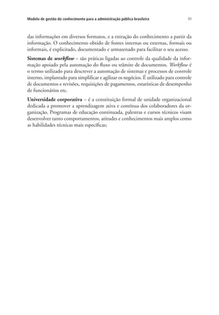 83Modelo de gestão do conhecimento para a administração pública brasileira
das informações em diversos formatos, e a extração do conhecimento a partir da
informação. O conhecimento obtido de fontes internas ou externas, formais ou
informais, é explicitado, documentado e armazenado para facilitar o seu acesso.
Sistemas de workflow – são práticas ligadas ao controle da qualidade da infor-
mação apoiado pela automação do fluxo ou trâmite de documentos. Workflow é
o termo utilizado para descrever a automação de sistemas e processos de controle
interno, implantado para simplificar e agilizar os negócios. É utilizado para controle
de documentos e revisões, requisições de pagamentos, estatísticas de desempenho
de funcionários etc.
Universidade corporativa – é a constituição formal de unidade organizacional
dedicada a promover a aprendizagem ativa e contínua dos colaboradores da or-
ganização. Programas de educação continuada, palestras e cursos técnicos visam
desenvolver tanto comportamentos, atitudes e conhecimentos mais amplos como
as habilidades técnicas mais específicas;
Livro_Fabio.indd 83 4/19/2012 1:41:02 PM
 