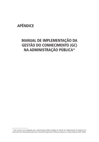 APÊNDICE
MANUAL DE IMPLEMENTAÇÃO DA
GESTÃO DO CONHECIMENTO (GC)
NA ADMINISTRAÇÃO PÚBLICA*
* Este manual é uma adaptação para a administração pública brasileira do método de implementação da Gestão do Co-
nhecimento (GC) desenvolvido pelaAsian Productivity Organization (APO) para pequenas e médias empresas (APO, 2009).
Livro_Fabio_Anexo.indd 85 4/19/2012 1:54:45 PM
 