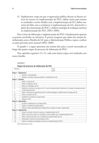 88 Fábio Ferreira Batista
4)	 Implementar: etapa em que a organização pública discute os fatores crí-
ticos de sucesso na implementação do PGC; define meios para manter
os resultados a serem obtidos com a implementação da GC; define ma-
neiras de lidar com a resistência à implementação da GC; desenvolve o
plano de comunicação do PGC; e elabora estratégia de avaliação contínua
na implementação do PGC (APO, 2009).
Para o êxito da elaboração e implementação do PGC é fundamental capacitar
as pessoas envolvidas na iniciativa. É preciso assegurar que todas elas estejam fa-
miliarizadas com o Modelo de GC para a Administração Pública e aptas a realizar
as ações previstas neste manual (APO, 2009).
O quadro 1 a seguir apresenta um resumo das ações a serem executadas ao
longo das quatro etapas do processo de elaboração do PGC.
Nos capítulos seguintes (2 a 5), cada uma dessas etapas será analisada com
maior detalhe.
QUADRO 1
Etapas do processo de elaboração do PGC
Número O que
(Ação)
Etapa 1 - diagnosticar
1. Realizar a autoavaliação.
2. Elaborar o business case para justificar a importância da GC.
Etapa 2 - planejar
3. Definir a visão da GC.
4. Definir os objetivos da GC.
5. Definir as estratégias da GC.
6. Identificar e priorizar os projetos de GC a serem implementados (individual, em equipe, intraorganizacional
e interorganizacional).
7. Definir a estrutura de governança de GC: comitê estratégico, unidade central e equipes de GC.
8. Definir as práticas de GC.
9. Sensibilizar as pessoas na organização.
10. Elaborar o PGC.
Etapa 3 - desenvolver
11. Escolher e implementar um projeto piloto.
12. Avaliar o resultado do projeto piloto.
13. Utilizar as lições aprendidas para implementar o projeto em toda a organização.
Etapa 4 - implementar
14. Discutir os fatores críticos de sucesso na implementação da GC.
15. Definir meios para manter os resultados a serem obtidos com a implementação da GC.
16. Definir maneiras de lidar com a resistência à implementação da GC.
17. Desenvolver o plano de comunicação do PGC.
18. Elaborar estratégia de avaliação contínua na implementação do PGC.
Fonte: Elaboração do autor.
Livro_Fabio_Anexo.indd 88 4/19/2012 1:54:46 PM
 