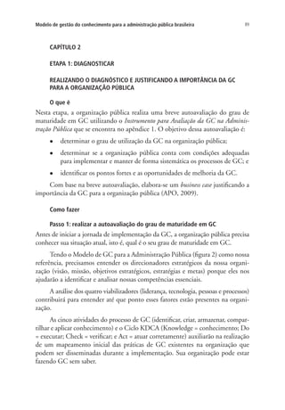 89Modelo de gestão do conhecimento para a administração pública brasileira
CAPÍTULO 2
ETAPA 1: DIAGNOSTICAR
REALIZANDO O DIAGNÓSTICO E JUSTIFICANDO A IMPORTÂNCIA DA GC
PARA A ORGANIZAÇÃO PÚBLICA
O que é
Nesta etapa, a organização pública realiza uma breve autoavaliação do grau de
maturidade em GC utilizando o Instrumento para Avaliação da GC na Adminis-
tração Pública que se encontra no apêndice 1. O objetivo dessa autoavaliação é:
l	 determinar o grau de utilização da GC na organização pública;
l	 determinar se a organização pública conta com condições adequadas
para implementar e manter de forma sistemática os processos de GC; e
l	 identificar os pontos fortes e as oportunidades de melhoria da GC.
Com base na breve autoavaliação, elabora-se um business case justificando a
importância da GC para a organização pública (APO, 2009).
Como fazer
Passo 1: realizar a autoavaliação do grau de maturidade em GC
Antes de iniciar a jornada de implementação da GC, a organização pública precisa
conhecer sua situação atual, isto é, qual é o seu grau de maturidade em GC.
Tendo o Modelo de GC para a Administração Pública (figura 2) como nossa
referência, precisamos entender os direcionadores estratégicos da nossa organi-
zação (visão, missão, objetivos estratégicos, estratégias e metas) porque eles nos
ajudarão a identificar e analisar nossas competências essenciais.
A análise dos quatro viabilizadores (liderança, tecnologia, pessoas e processos)
contribuirá para entender até que ponto esses fatores estão presentes na organi-
zação.
As cinco atividades do processo de GC (identificar, criar, armazenar, compar-
tilhar e aplicar conhecimento) e o Ciclo KDCA (Knowledge = conhecimento; Do
= executar; Check = verificar; e Act = atuar corretamente) auxiliarão na realização
de um mapeamento inicial das práticas de GC existentes na organização que
podem ser disseminadas durante a implementação. Sua organização pode estar
fazendo GC sem saber.
Livro_Fabio_Anexo.indd 89 4/19/2012 1:54:46 PM
 