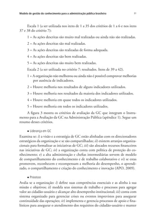 91Modelo de gestão do conhecimento para a administração pública brasileira
Escala 1 (a ser utilizada nos itens de 1 a 35 dos critérios de 1 a 6 e nos itens
37 e 38 do critério 7):
1 = As ações descritas são muito mal realizadas ou ainda não são realizadas.
2 = As ações descritas são mal realizadas.
3 = As ações descritas são realizadas de forma adequada.
4 = As ações descritas são bem realizadas.
5 = As ações descritas são muito bem realizadas.
Escala 2 (a ser utilizada no critério 7: resultados. Itens de 39 a 42).
1 = A organização não melhorou ou ainda não é possível comprovar melhorias
por ausência de indicadores.
2 = Houve melhoria nos resultados de alguns indicadores utilizados.
3 = Houve melhoria nos resultados da maioria dos indicadores utilizados.
4 = Houve melhoria em quase todos os indicadores utilizados.
5 = Houve melhoria em todos os indicadores utilizados.
A figura 3 mostra os critérios de avaliação da GC que integram o Instru-
mento para a Avaliação da GC na Administração Pública (apêndice 1). Segue um
resumo desses critérios.
l Liderança em GC
Examina se: i) a visão e a estratégia de GC estão alinhadas com os direcionadores
estratégicos da organização e se são compartilhadas; ii) existem arranjos organiza-
cionais para formalizar as iniciativas de GC; iii) são alocados recursos financeiros
nas iniciativas de GC; iv) a organização conta com política de proteção do co-
nhecimento; v) a alta administração e chefias intermediárias servem de modelo
de compartilhamento do conhecimento e de trabalho colaborativo e vi) se estas
promovem, reconhecem e recompensam a melhoria do desempenho, o aprendi-
zado, o compartilhamento e criação do conhecimento e inovação (APO, 2009).
l Processo
Avalia se a organização: i) define suas competências essenciais e as alinha à sua
missão e objetivos; ii) modela seus sistemas de trabalho e processos para agregar
valor ao cidadão-usuário e alcançar alto desempenho institucional; iii) conta com
sistema organizado para gerenciar crises ou eventos imprevistos para assegurar
continuidade das operações; iv) implementa e gerencia processos de apoio e fina-
lísticos para assegurar o atendimento dos requisitos do cidadão-usuário e manter
Livro_Fabio_Anexo.indd 91 4/19/2012 1:54:46 PM
 