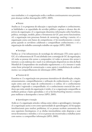 92 Fábio Ferreira Batista
seus resultados; e v) a organização avalia e melhora continuamente seus processos
para alcançar melhor desempenho (APO, 2009).
l Pessoas
Analisa se: i) os programas de educação e capacitação ampliam o conhecimento,
as habilidades e as capacidades do servidor público e apoiam o alcance dos ob-
jetivos da organização; ii) a organização dissemina informações sobre benefícios,
política, estratégia, modelo, plano e ferramentas de GC para novos funcionários;
iii) a organização tem processos formais de mentoring, coaching e tutoria; iv) a
organização conta com banco de competências; v) há reconhecimento e recom-
pensa quando os servidores colaboram e compartilham conhecimento; e vi) a
organização do trabalho contempla trabalho em equipe (APO, 2009).
l Tecnologia
Verifica se: i) há infraestrutura de tecnologia da informação (TI) como apoio à
GC; ii) a infraestrutura de TI está alinhada com a estratégia de GC da organização;
iii) todas as pessoas têm acesso a computador; iv) todas as pessoas têm acesso à
internet e a um endereço de e-mail; v) as informações disponíveis no sítio da Rede
Mundial de Computadores são atualizadas regularmente; e vi) a intranet é usada
como fonte principal de comunicação e como apoio à transferência de conheci-
mento e ao compartilhamento de informação (APO, 2009).
l Processo de GC
Examina se: i) a organização tem processos sistemáticos de identificação, criação,
armazenamento, compartilhamento e utilização do conhecimento; ii) a organi-
zação conta com um mapa de conhecimento e o utiliza; iii) o conhecimento
adquirido é registrado e compartilhado; iv) o conhecimento essencial dos servi-
dores que estão saindo da organização é retido; v) se a organização compartilha as
melhores práticas e lições aprendidas; e vi) se há benchmarking interno e externo
para melhorar o desempenho e inovar (APO, 2009).
l Aprendizagem e inovação
Avalia se: i) a organização articula e reforça como valores a aprendizagem e inovação;
ii) a organização aceita o erro como oportunidade de aprendizagem; iii) há equipes
interfuncionais para resolver problemas; iv) as pessoas recebem autonomia dos
seus superiores hierárquicos; v) as chefias intermediárias estão dispostas a usar
novas ferramentas e métodos; e vi) se as pessoas são incentivadas a trabalhar junto
com outros e a compartilhar informação (APO, 2009).
Livro_Fabio_Anexo.indd 92 4/19/2012 1:54:46 PM
 