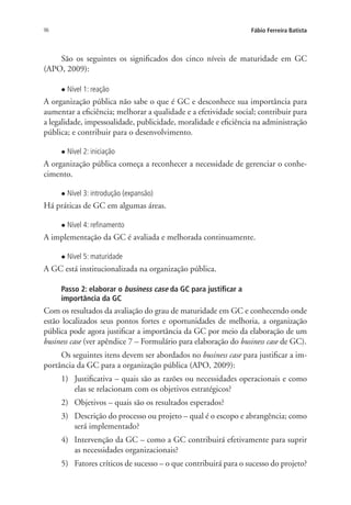 96 Fábio Ferreira Batista
São os seguintes os significados dos cinco níveis de maturidade em GC
(APO, 2009):
l Nível 1: reação
A organização pública não sabe o que é GC e desconhece sua importância para
aumentar a eficiência; melhorar a qualidade e a efetividade social; contribuir para
a legalidade, impessoalidade, publicidade, moralidade e eficiência na administração
pública; e contribuir para o desenvolvimento.
l Nível 2: iniciação
A organização pública começa a reconhecer a necessidade de gerenciar o conhe-
cimento.
l Nível 3: introdução (expansão)
Há práticas de GC em algumas áreas.
l Nível 4: refinamento
A implementação da GC é avaliada e melhorada continuamente.
l Nível 5: maturidade
A GC está institucionalizada na organização pública.
Passo 2: elaborar o business case da GC para justificar a
importância da GC
Com os resultados da avaliação do grau de maturidade em GC e conhecendo onde
estão localizados seus pontos fortes e oportunidades de melhoria, a organização
pública pode agora justificar a importância da GC por meio da elaboração de um
business case (ver apêndice 7 – Formulário para elaboração do business case de GC).
Os seguintes itens devem ser abordados no business case para justificar a im-
portância da GC para a organização pública (APO, 2009):
1)	 Justificativa – quais são as razões ou necessidades operacionais e como
elas se relacionam com os objetivos estratégicos?
2)	 Objetivos – quais são os resultados esperados?
3)	 Descrição do processo ou projeto – qual é o escopo e abrangência; como
será implementado?
4)	 Intervenção da GC – como a GC contribuirá efetivamente para suprir
as necessidades organizacionais?
5)	 Fatores críticos de sucesso – o que contribuirá para o sucesso do projeto?
Livro_Fabio_Anexo.indd 96 4/19/2012 1:54:47 PM
 