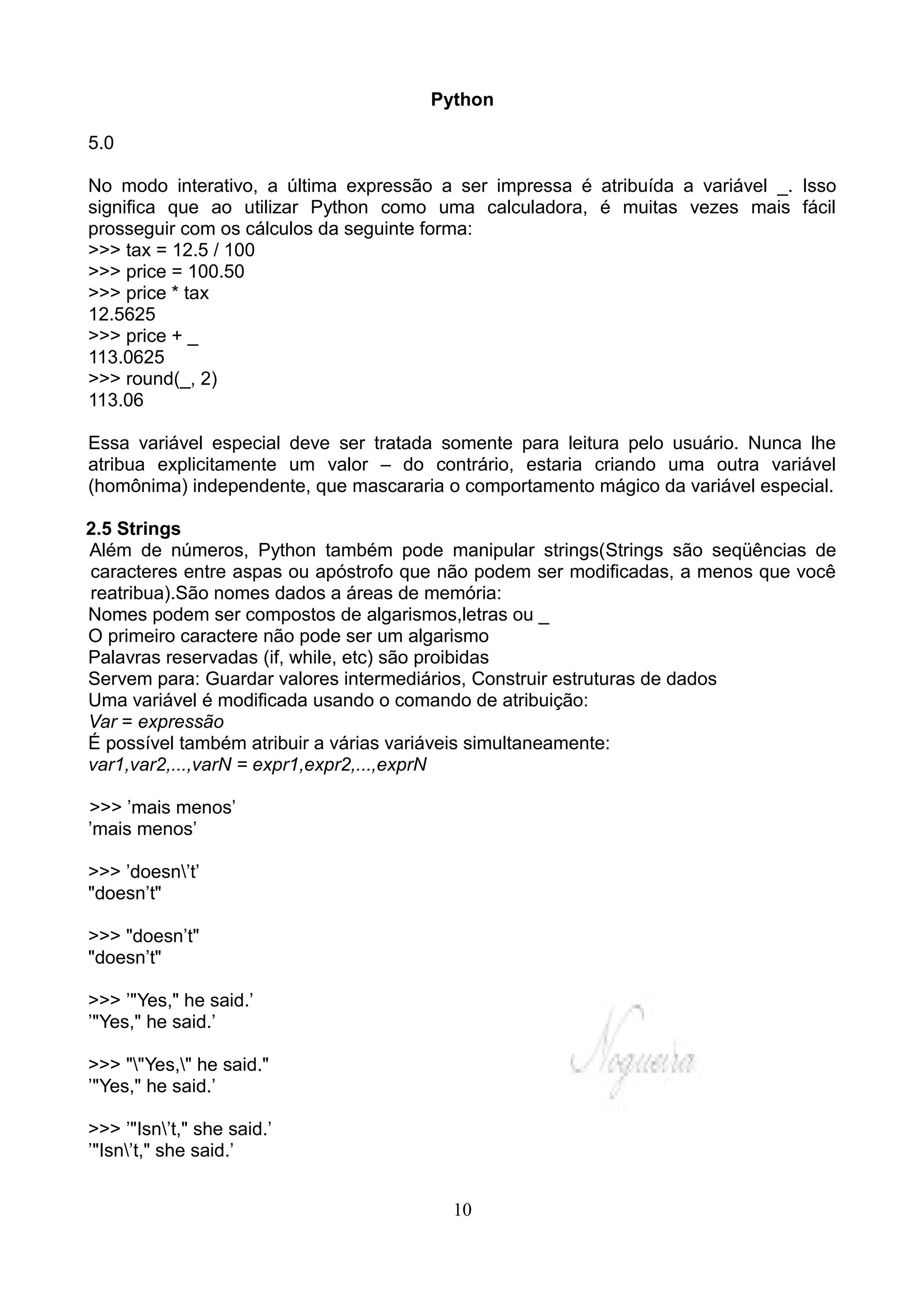 Python

5.0

No modo interativo, a última expressão a ser impressa é atribuída a variável _. Isso
significa que ao utilizar Python como uma calculadora, é muitas vezes mais fácil
prosseguir com os cálculos da seguinte forma:
>>> tax = 12.5 / 100
>>> price = 100.50
>>> price * tax
12.5625
>>> price + _
113.0625
>>> round(_, 2)
113.06

Essa variável especial deve ser tratada somente para leitura pelo usuário. Nunca lhe
atribua explicitamente um valor – do contrário, estaria criando uma outra variável
(homônima) independente, que mascararia o comportamento mágico da variável especial.

2.5 Strings
Além de números, Python também pode manipular strings(Strings são seqüências de
caracteres entre aspas ou apóstrofo que não podem ser modificadas, a menos que você
reatribua).São nomes dados a áreas de memória:
Nomes podem ser compostos de algarismos,letras ou _
O primeiro caractere não pode ser um algarismo
Palavras reservadas (if, while, etc) são proibidas
Servem para: Guardar valores intermediários, Construir estruturas de dados
Uma variável é modificada usando o comando de atribuição:
Var = expressão
É possível também atribuir a várias variáveis simultaneamente:
var1,var2,...,varN = expr1,expr2,...,exprN

>>> ’mais menos’
’mais menos’

>>> ’doesn’t’
"doesn’t"

>>> "doesn’t"
"doesn’t"

>>> ’"Yes," he said.’
’"Yes," he said.’

>>> ""Yes," he said."
’"Yes," he said.’

>>> ’"Isn’t," she said.’
’"Isn’t," she said.’


                                        10
 
