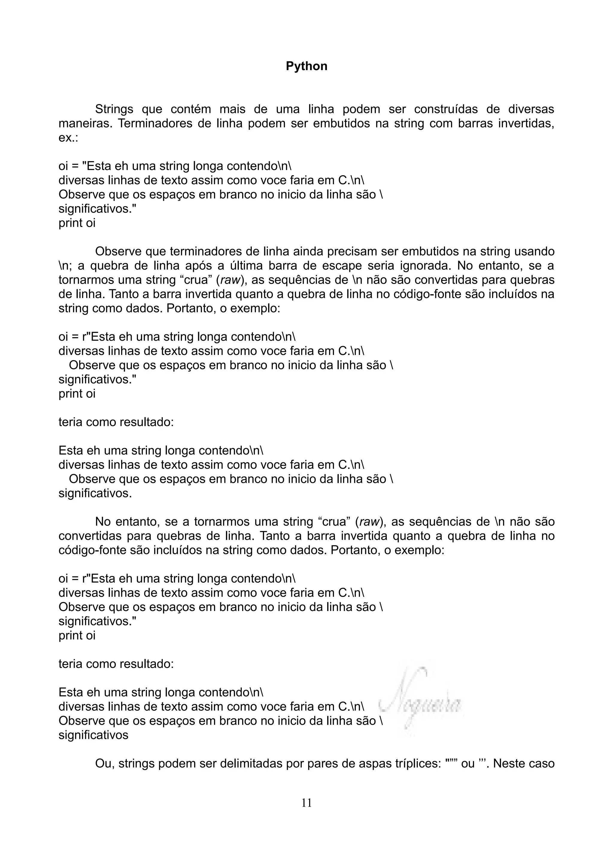 Python


      Strings que contém mais de uma linha podem ser construídas de diversas
maneiras. Terminadores de linha podem ser embutidos na string com barras invertidas,
ex.:

oi = "Esta eh uma string longa contendon
diversas linhas de texto assim como voce faria em C.n
Observe que os espaços em branco no inicio da linha são 
significativos."
print oi

       Observe que terminadores de linha ainda precisam ser embutidos na string usando
n; a quebra de linha após a última barra de escape seria ignorada. No entanto, se a
tornarmos uma string “crua” (raw), as sequências de n não são convertidas para quebras
de linha. Tanto a barra invertida quanto a quebra de linha no código-fonte são incluídos na
string como dados. Portanto, o exemplo:

oi = r"Esta eh uma string longa contendon
diversas linhas de texto assim como voce faria em C.n
  Observe que os espaços em branco no inicio da linha são 
significativos."
print oi

teria como resultado:

Esta eh uma string longa contendon
diversas linhas de texto assim como voce faria em C.n
  Observe que os espaços em branco no inicio da linha são 
significativos.

      No entanto, se a tornarmos uma string “crua” (raw), as sequências de n não são
convertidas para quebras de linha. Tanto a barra invertida quanto a quebra de linha no
código-fonte são incluídos na string como dados. Portanto, o exemplo:

oi = r"Esta eh uma string longa contendon
diversas linhas de texto assim como voce faria em C.n
Observe que os espaços em branco no inicio da linha são 
significativos."
print oi

teria como resultado:

Esta eh uma string longa contendon
diversas linhas de texto assim como voce faria em C.n
Observe que os espaços em branco no inicio da linha são 
significativos

      Ou, strings podem ser delimitadas por pares de aspas tríplices: "”” ou ’’’. Neste caso


                                            11
 