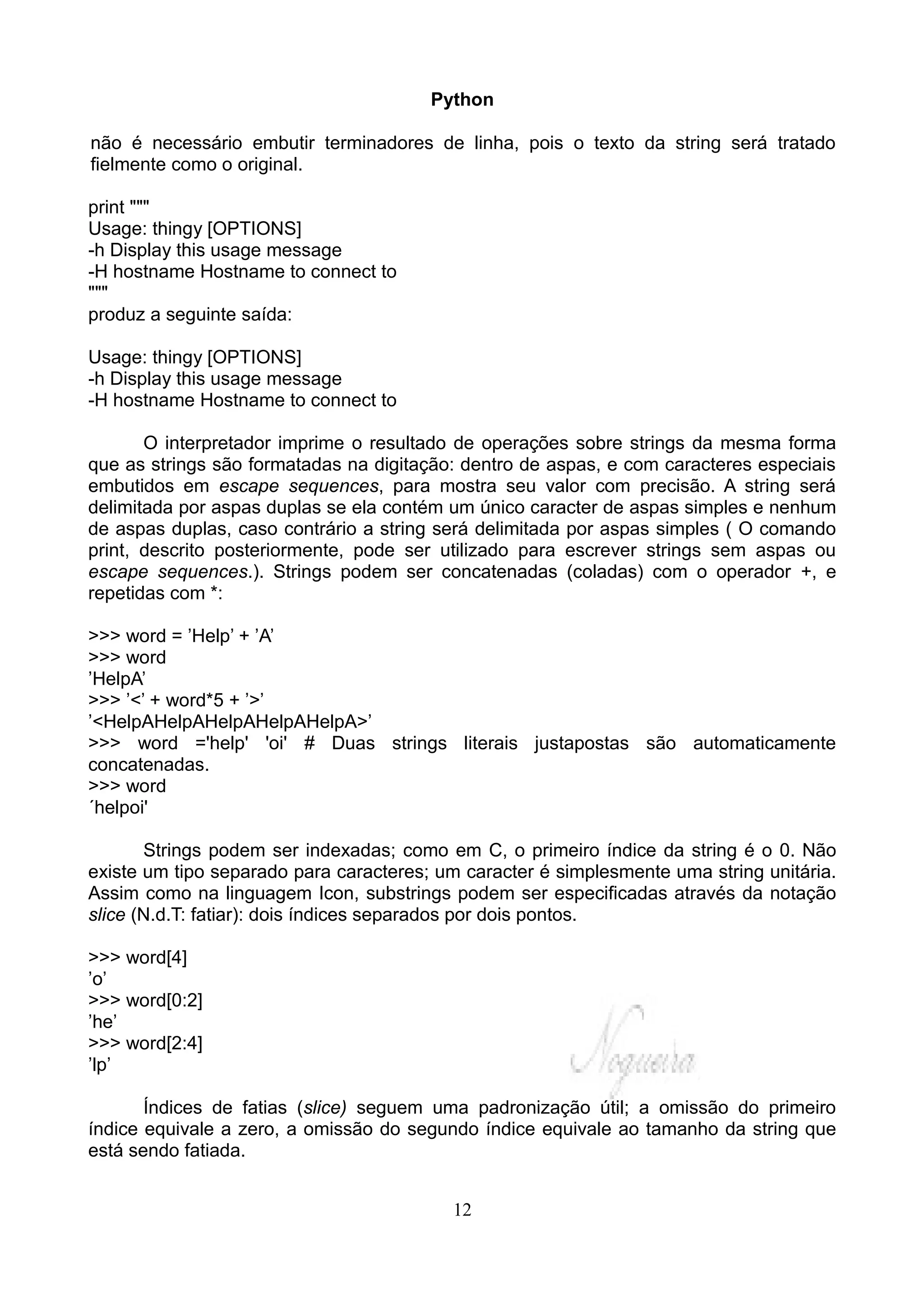 Python

não é necessário embutir terminadores de linha, pois o texto da string será tratado
fielmente como o original.

print """
Usage: thingy [OPTIONS]
-h Display this usage message
-H hostname Hostname to connect to
"""
produz a seguinte saída:

Usage: thingy [OPTIONS]
-h Display this usage message
-H hostname Hostname to connect to

       O interpretador imprime o resultado de operações sobre strings da mesma forma
que as strings são formatadas na digitação: dentro de aspas, e com caracteres especiais
embutidos em escape sequences, para mostra seu valor com precisão. A string será
delimitada por aspas duplas se ela contém um único caracter de aspas simples e nenhum
de aspas duplas, caso contrário a string será delimitada por aspas simples ( O comando
print, descrito posteriormente, pode ser utilizado para escrever strings sem aspas ou
escape sequences.). Strings podem ser concatenadas (coladas) com o operador +, e
repetidas com *:

>>> word = ’Help’ + ’A’
>>> word
’HelpA’
>>> ’<’ + word*5 + ’>’
’<HelpAHelpAHelpAHelpAHelpA>’
>>> word ='help' 'oi' # Duas strings literais justapostas são automaticamente
concatenadas.
>>> word
´helpoi'

       Strings podem ser indexadas; como em C, o primeiro índice da string é o 0. Não
existe um tipo separado para caracteres; um caracter é simplesmente uma string unitária.
Assim como na linguagem Icon, substrings podem ser especificadas através da notação
slice (N.d.T: fatiar): dois índices separados por dois pontos.

>>> word[4]
’o’
>>> word[0:2]
’he’
>>> word[2:4]
’lp’

       Índices de fatias (slice) seguem uma padronização útil; a omissão do primeiro
índice equivale a zero, a omissão do segundo índice equivale ao tamanho da string que
está sendo fatiada.


                                          12
 