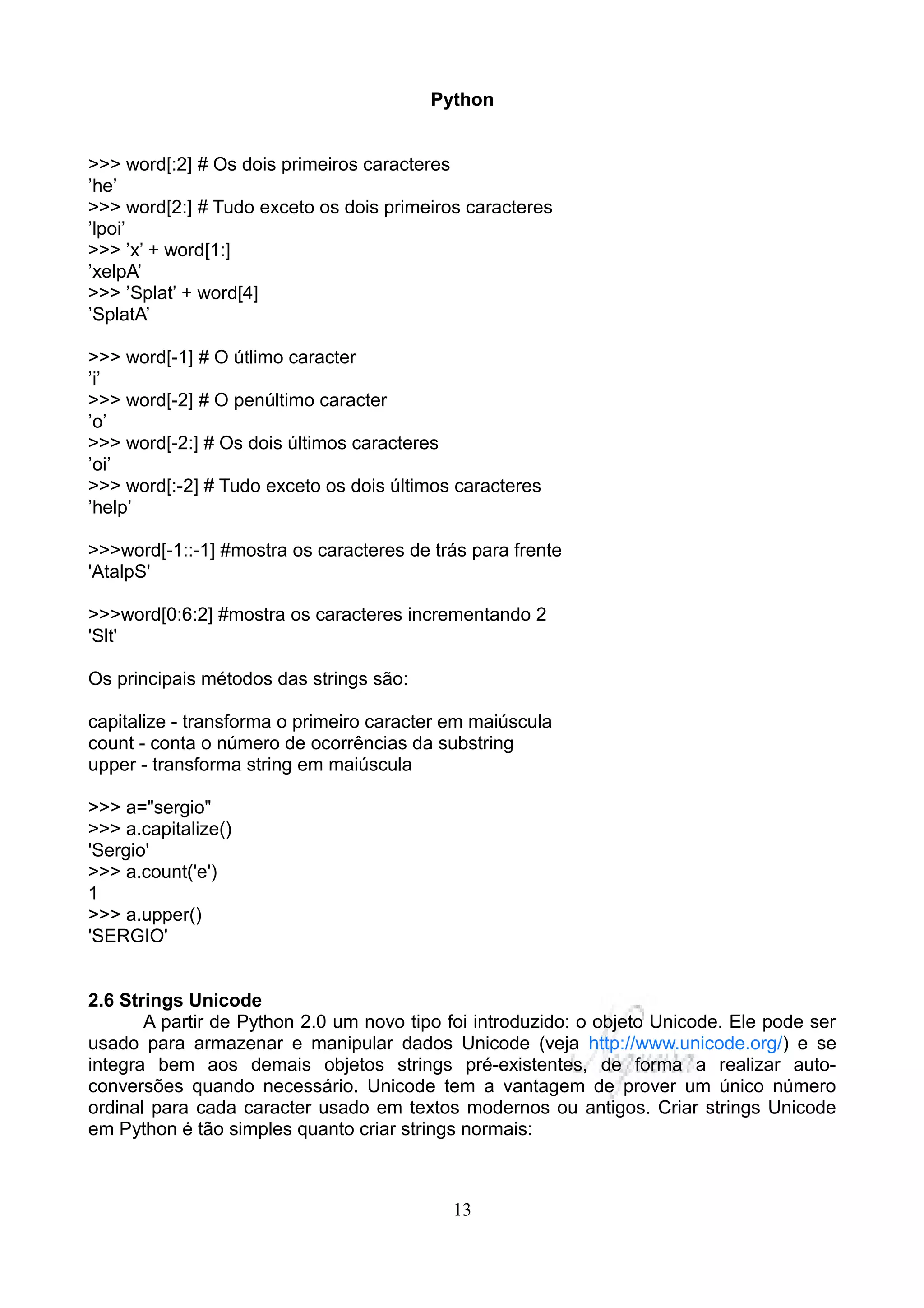 Python


>>> word[:2] # Os dois primeiros caracteres
’he’
>>> word[2:] # Tudo exceto os dois primeiros caracteres
’lpoi’
>>> ’x’ + word[1:]
’xelpA’
>>> ’Splat’ + word[4]
’SplatA’

>>> word[-1] # O útlimo caracter
’i’
>>> word[-2] # O penúltimo caracter
’o’
>>> word[-2:] # Os dois últimos caracteres
’oi’
>>> word[:-2] # Tudo exceto os dois últimos caracteres
’help’

>>>word[-1::-1] #mostra os caracteres de trás para frente
'AtalpS'

>>>word[0:6:2] #mostra os caracteres incrementando 2
'Slt'

Os principais métodos das strings são:

capitalize - transforma o primeiro caracter em maiúscula
count - conta o número de ocorrências da substring
upper - transforma string em maiúscula

>>> a="sergio"
>>> a.capitalize()
'Sergio'
>>> a.count('e')
1
>>> a.upper()
'SERGIO'


2.6 Strings Unicode
       A partir de Python 2.0 um novo tipo foi introduzido: o objeto Unicode. Ele pode ser
usado para armazenar e manipular dados Unicode (veja http://www.unicode.org/) e se
integra bem aos demais objetos strings pré-existentes, de forma a realizar auto-
conversões quando necessário. Unicode tem a vantagem de prover um único número
ordinal para cada caracter usado em textos modernos ou antigos. Criar strings Unicode
em Python é tão simples quanto criar strings normais:



                                            13
 