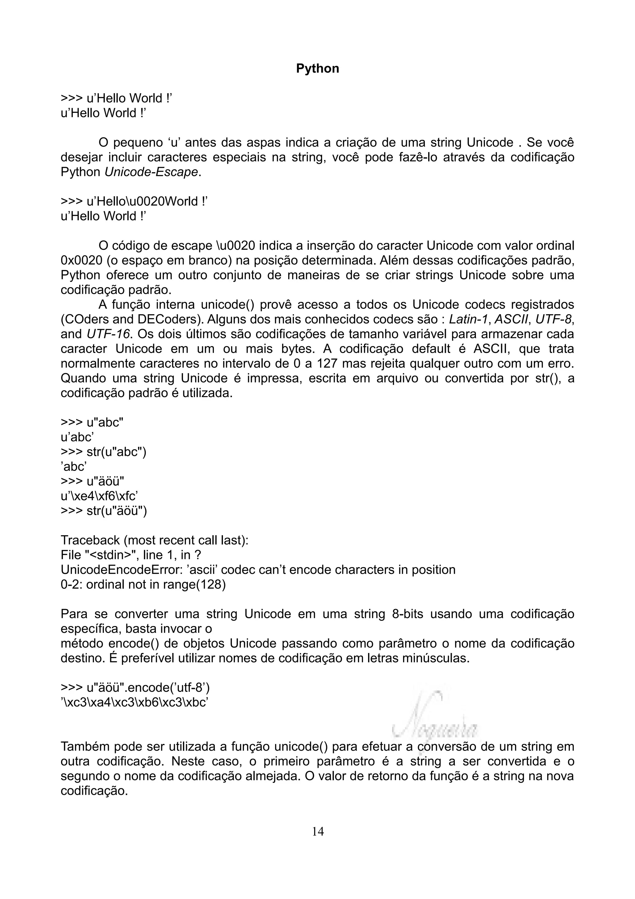 Python

>>> u’Hello World !’
u’Hello World !’

      O pequeno ‘u’ antes das aspas indica a criação de uma string Unicode . Se você
desejar incluir caracteres especiais na string, você pode fazê-lo através da codificação
Python Unicode-Escape.

>>> u’Hellou0020World !’
u’Hello World !’

       O código de escape u0020 indica a inserção do caracter Unicode com valor ordinal
0x0020 (o espaço em branco) na posição determinada. Além dessas codificações padrão,
Python oferece um outro conjunto de maneiras de se criar strings Unicode sobre uma
codificação padrão.
       A função interna unicode() provê acesso a todos os Unicode codecs registrados
(COders and DECoders). Alguns dos mais conhecidos codecs são : Latin-1, ASCII, UTF-8,
and UTF-16. Os dois últimos são codificações de tamanho variável para armazenar cada
caracter Unicode em um ou mais bytes. A codificação default é ASCII, que trata
normalmente caracteres no intervalo de 0 a 127 mas rejeita qualquer outro com um erro.
Quando uma string Unicode é impressa, escrita em arquivo ou convertida por str(), a
codificação padrão é utilizada.

>>> u"abc"
u’abc’
>>> str(u"abc")
’abc’
>>> u"äöü"
u’xe4xf6xfc’
>>> str(u"äöü")

Traceback (most recent call last):
File "<stdin>", line 1, in ?
UnicodeEncodeError: ’ascii’ codec can’t encode characters in position
0-2: ordinal not in range(128)

Para se converter uma string Unicode em uma string 8-bits usando uma codificação
específica, basta invocar o
método encode() de objetos Unicode passando como parâmetro o nome da codificação
destino. É preferível utilizar nomes de codificação em letras minúsculas.

>>> u"äöü".encode(’utf-8’)
’xc3xa4xc3xb6xc3xbc’


Também pode ser utilizada a função unicode() para efetuar a conversão de um string em
outra codificação. Neste caso, o primeiro parâmetro é a string a ser convertida e o
segundo o nome da codificação almejada. O valor de retorno da função é a string na nova
codificação.


                                           14
 