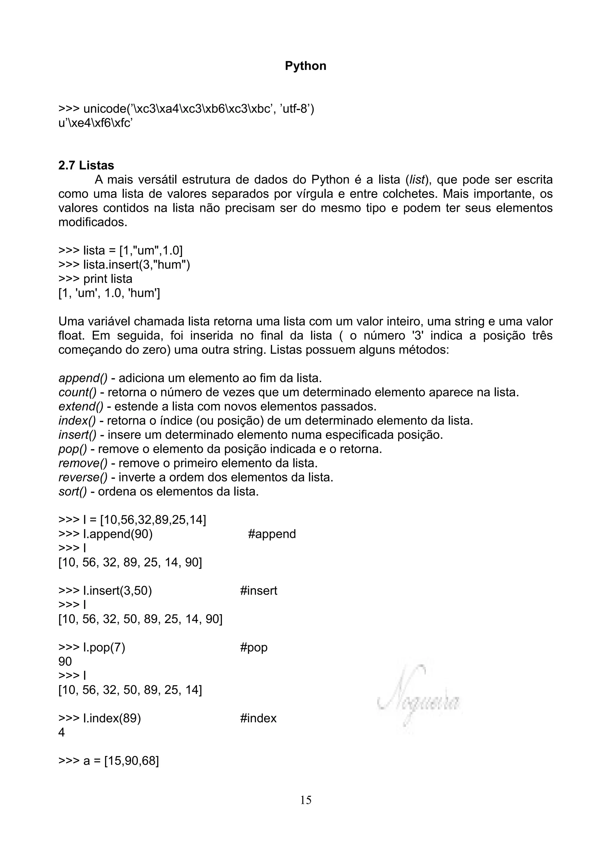 Python


>>> unicode(’xc3xa4xc3xb6xc3xbc’, ’utf-8’)
u’xe4xf6xfc’


2.7 Listas
       A mais versátil estrutura de dados do Python é a lista (list), que pode ser escrita
como uma lista de valores separados por vírgula e entre colchetes. Mais importante, os
valores contidos na lista não precisam ser do mesmo tipo e podem ter seus elementos
modificados.

>>> lista = [1,"um",1.0]
>>> lista.insert(3,"hum")
>>> print lista
[1, 'um', 1.0, 'hum']

Uma variável chamada lista retorna uma lista com um valor inteiro, uma string e uma valor
float. Em seguida, foi inserida no final da lista ( o número '3' indica a posição três
começando do zero) uma outra string. Listas possuem alguns métodos:

append() - adiciona um elemento ao fim da lista.
count() - retorna o número de vezes que um determinado elemento aparece na lista.
extend() - estende a lista com novos elementos passados.
index() - retorna o índice (ou posição) de um determinado elemento da lista.
insert() - insere um determinado elemento numa especificada posição.
pop() - remove o elemento da posição indicada e o retorna.
remove() - remove o primeiro elemento da lista.
reverse() - inverte a ordem dos elementos da lista.
sort() - ordena os elementos da lista.

>>> l = [10,56,32,89,25,14]
>>> l.append(90)                    #append
>>> l
[10, 56, 32, 89, 25, 14, 90]

>>> l.insert(3,50)                 #insert
>>> l
[10, 56, 32, 50, 89, 25, 14, 90]

>>> l.pop(7)                       #pop
90
>>> l
[10, 56, 32, 50, 89, 25, 14]

>>> l.index(89)                    #index
4

>>> a = [15,90,68]


                                               15
 