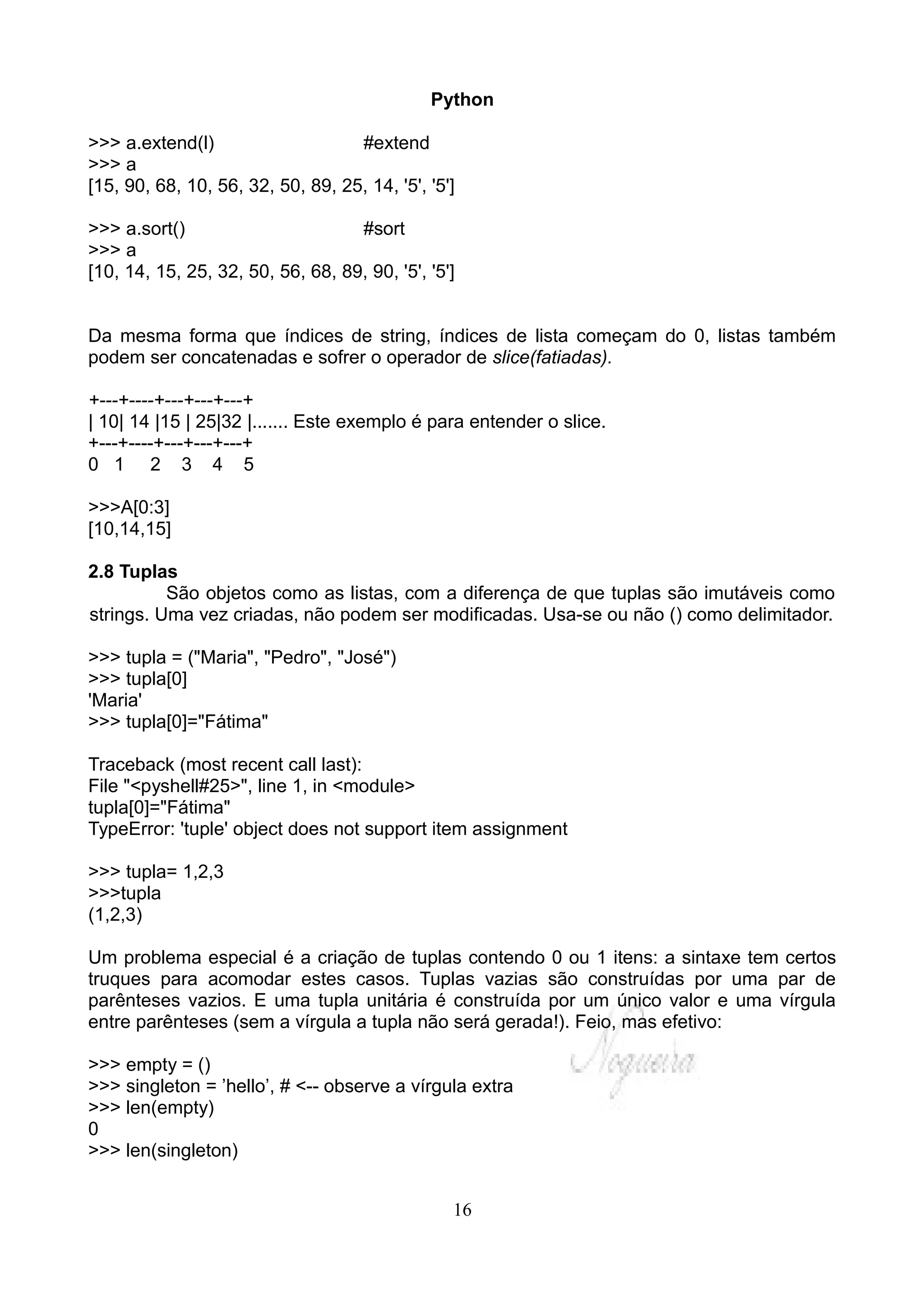 Python

>>> a.extend(l)                    #extend
>>> a
[15, 90, 68, 10, 56, 32, 50, 89, 25, 14, '5', '5']

>>> a.sort()                       #sort
>>> a
[10, 14, 15, 25, 32, 50, 56, 68, 89, 90, '5', '5']


Da mesma forma que índices de string, índices de lista começam do 0, listas também
podem ser concatenadas e sofrer o operador de slice(fatiadas).

+---+----+---+---+---+
| 10| 14 |15 | 25|32 |....... Este exemplo é para entender o slice.
+---+----+---+---+---+
0 1 2 3 4 5

>>>A[0:3]
[10,14,15]

2.8 Tuplas
          São objetos como as listas, com a diferença de que tuplas são imutáveis como
strings. Uma vez criadas, não podem ser modificadas. Usa-se ou não () como delimitador.

>>> tupla = ("Maria", "Pedro", "José")
>>> tupla[0]
'Maria'
>>> tupla[0]="Fátima"

Traceback (most recent call last):
File "<pyshell#25>", line 1, in <module>
tupla[0]="Fátima"
TypeError: 'tuple' object does not support item assignment

>>> tupla= 1,2,3
>>>tupla
(1,2,3)

Um problema especial é a criação de tuplas contendo 0 ou 1 itens: a sintaxe tem certos
truques para acomodar estes casos. Tuplas vazias são construídas por uma par de
parênteses vazios. E uma tupla unitária é construída por um único valor e uma vírgula
entre parênteses (sem a vírgula a tupla não será gerada!). Feio, mas efetivo:

>>> empty = ()
>>> singleton = ’hello’, # <-- observe a vírgula extra
>>> len(empty)
0
>>> len(singleton)


                                                 16
 
