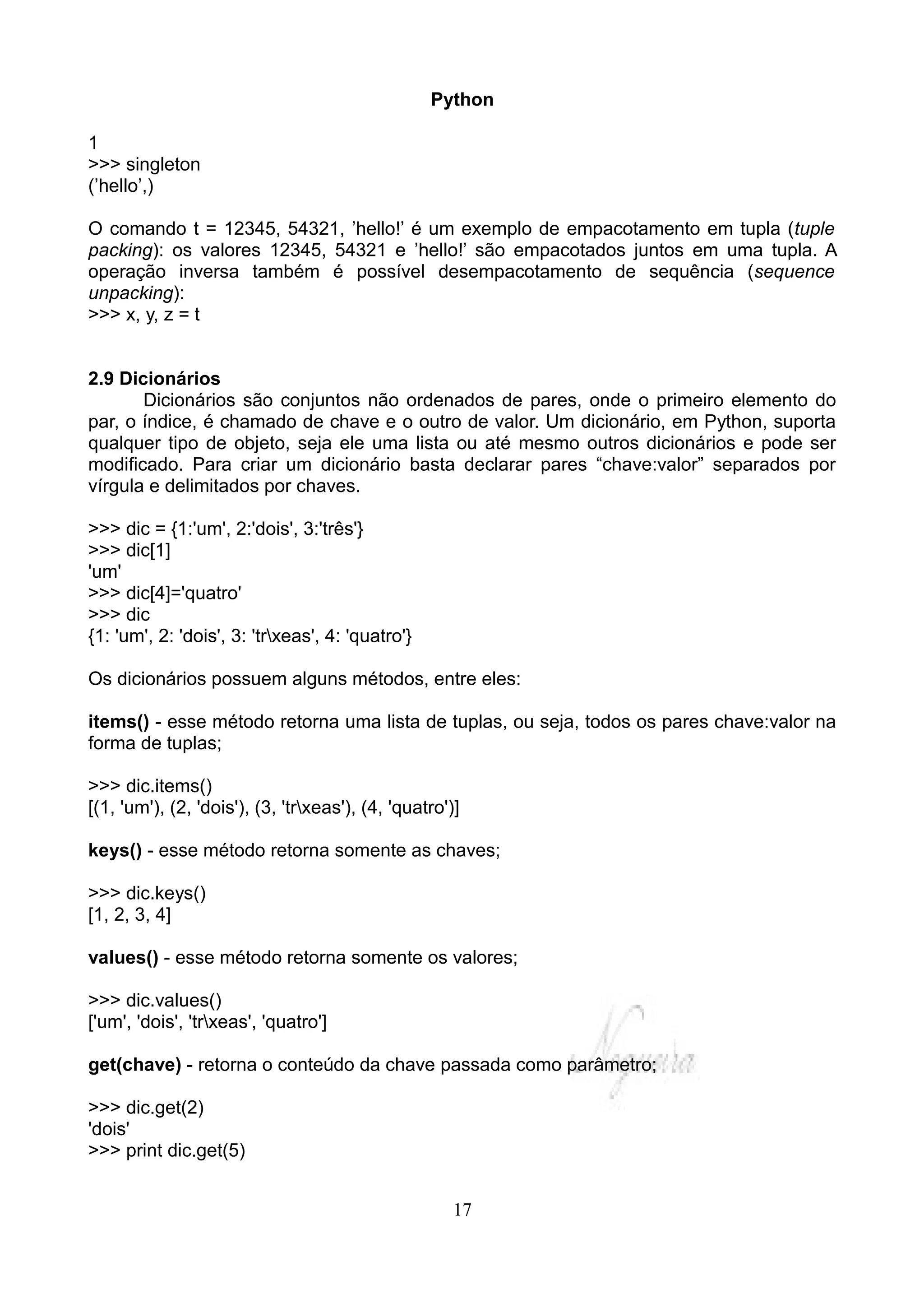 Python

1
>>> singleton
(’hello’,)

O comando t = 12345, 54321, ’hello!’ é um exemplo de empacotamento em tupla (tuple
packing): os valores 12345, 54321 e ’hello!’ são empacotados juntos em uma tupla. A
operação inversa também é possível desempacotamento de sequência (sequence
unpacking):
>>> x, y, z = t


2.9 Dicionários
       Dicionários são conjuntos não ordenados de pares, onde o primeiro elemento do
par, o índice, é chamado de chave e o outro de valor. Um dicionário, em Python, suporta
qualquer tipo de objeto, seja ele uma lista ou até mesmo outros dicionários e pode ser
modificado. Para criar um dicionário basta declarar pares “chave:valor” separados por
vírgula e delimitados por chaves.

>>> dic = {1:'um', 2:'dois', 3:'três'}
>>> dic[1]
'um'
>>> dic[4]='quatro'
>>> dic
{1: 'um', 2: 'dois', 3: 'trxeas', 4: 'quatro'}

Os dicionários possuem alguns métodos, entre eles:

items() - esse método retorna uma lista de tuplas, ou seja, todos os pares chave:valor na
forma de tuplas;

>>> dic.items()
[(1, 'um'), (2, 'dois'), (3, 'trxeas'), (4, 'quatro')]

keys() - esse método retorna somente as chaves;

>>> dic.keys()
[1, 2, 3, 4]

values() - esse método retorna somente os valores;

>>> dic.values()
['um', 'dois', 'trxeas', 'quatro']

get(chave) - retorna o conteúdo da chave passada como parâmetro;

>>> dic.get(2)
'dois'
>>> print dic.get(5)


                                                      17
 