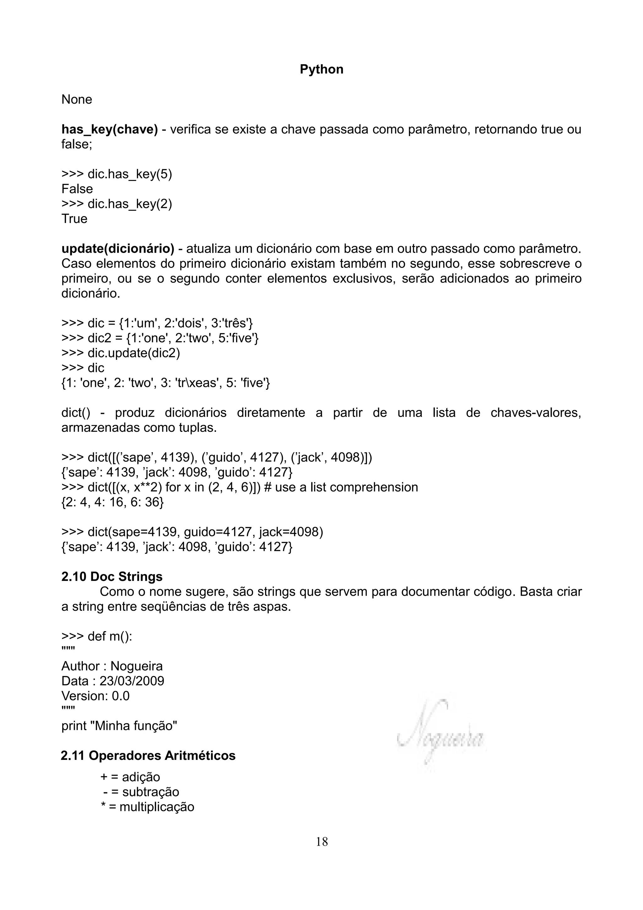 Python

None

has_key(chave) - verifica se existe a chave passada como parâmetro, retornando true ou
false;

>>> dic.has_key(5)
False
>>> dic.has_key(2)
True

update(dicionário) - atualiza um dicionário com base em outro passado como parâmetro.
Caso elementos do primeiro dicionário existam também no segundo, esse sobrescreve o
primeiro, ou se o segundo conter elementos exclusivos, serão adicionados ao primeiro
dicionário.

>>> dic = {1:'um', 2:'dois', 3:'três'}
>>> dic2 = {1:'one', 2:'two', 5:'five'}
>>> dic.update(dic2)
>>> dic
{1: 'one', 2: 'two', 3: 'trxeas', 5: 'five'}

dict() - produz dicionários diretamente a partir de uma lista de chaves-valores,
armazenadas como tuplas.

>>> dict([(’sape’, 4139), (’guido’, 4127), (’jack’, 4098)])
{’sape’: 4139, ’jack’: 4098, ’guido’: 4127}
>>> dict([(x, x**2) for x in (2, 4, 6)]) # use a list comprehension
{2: 4, 4: 16, 6: 36}

>>> dict(sape=4139, guido=4127, jack=4098)
{’sape’: 4139, ’jack’: 4098, ’guido’: 4127}

2.10 Doc Strings
       Como o nome sugere, são strings que servem para documentar código. Basta criar
a string entre seqüências de três aspas.

>>> def m():
"""
Author : Nogueira
Data : 23/03/2009
Version: 0.0
"""
print "Minha função"

2.11 Operadores Aritméticos
        + = adição
         - = subtração
        * = multiplicação

                                                  18
 