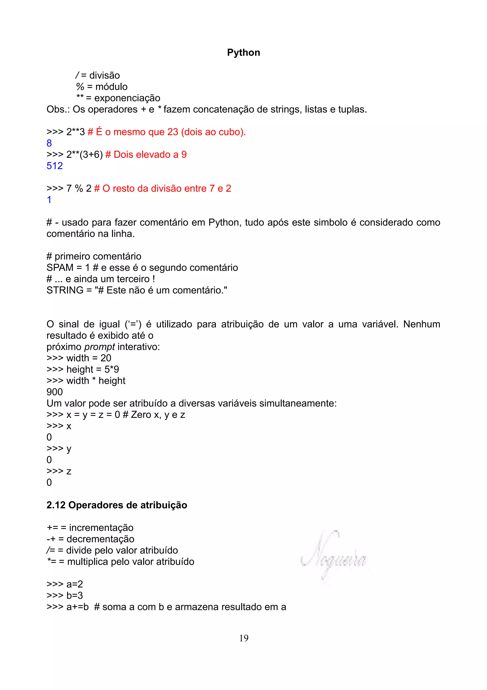 Python

      / = divisão
      % = módulo
      ** = exponenciação
Obs.: Os operadores + e * fazem concatenação de strings, listas e tuplas.

>>> 2**3 # É o mesmo que 23 (dois ao cubo).
8
>>> 2**(3+6) # Dois elevado a 9
512

>>> 7 % 2 # O resto da divisão entre 7 e 2
1

# - usado para fazer comentário em Python, tudo após este simbolo é considerado como
comentário na linha.

# primeiro comentário
SPAM = 1 # e esse é o segundo comentário
# ... e ainda um terceiro !
STRING = "# Este não é um comentário."


O sinal de igual (‘=’) é utilizado para atribuição de um valor a uma variável. Nenhum
resultado é exibido até o
próximo prompt interativo:
>>> width = 20
>>> height = 5*9
>>> width * height
900
Um valor pode ser atribuído a diversas variáveis simultaneamente:
>>> x = y = z = 0 # Zero x, y e z
>>> x
0
>>> y
0
>>> z
0

2.12 Operadores de atribuição

+= = incrementação
-+ = decrementação
/= = divide pelo valor atribuído
*= = multiplica pelo valor atribuído

>>> a=2
>>> b=3
>>> a+=b # soma a com b e armazena resultado em a


                                             19
 
