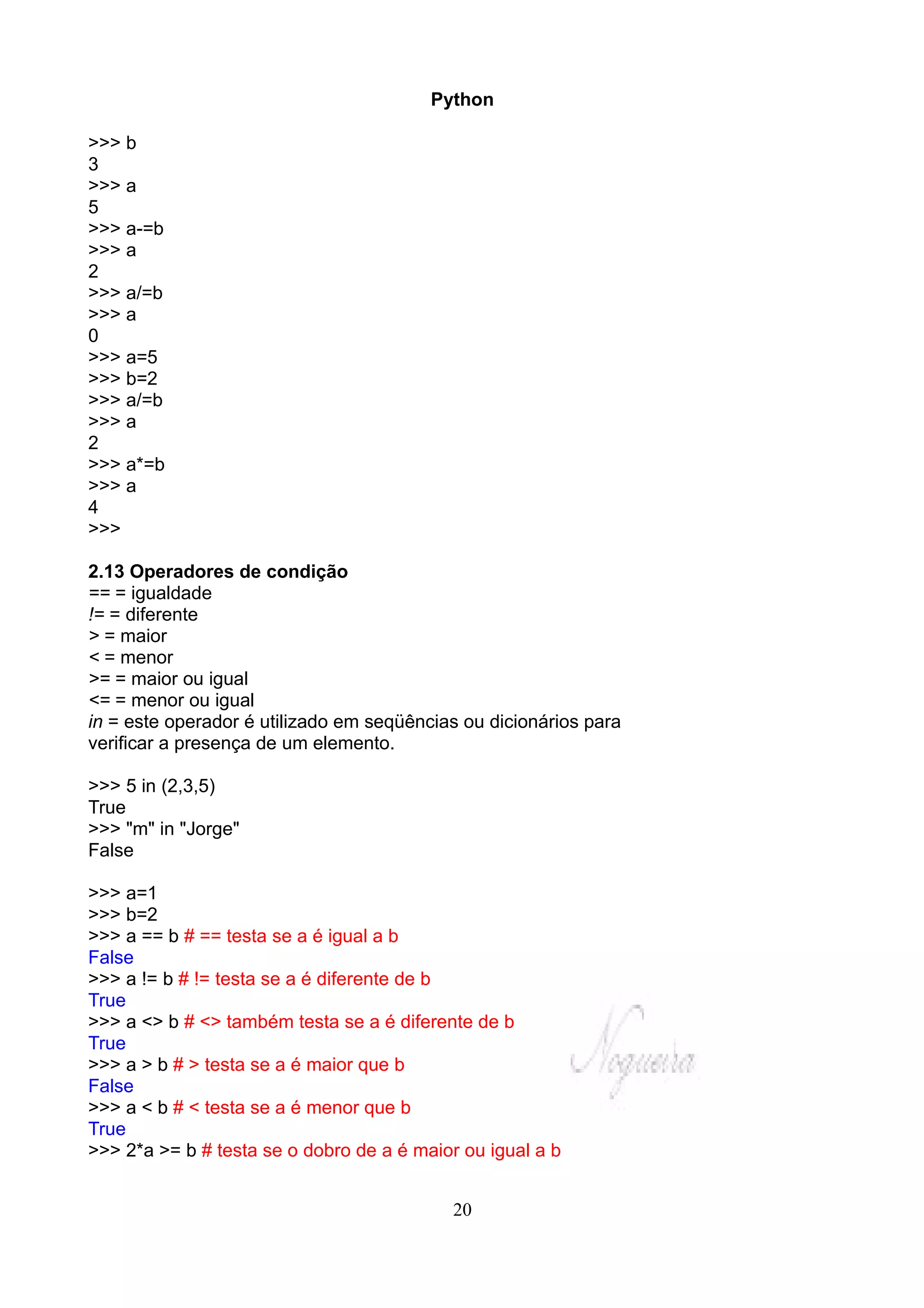 Python

>>> b
3
>>> a
5
>>> a-=b
>>> a
2
>>> a/=b
>>> a
0
>>> a=5
>>> b=2
>>> a/=b
>>> a
2
>>> a*=b
>>> a
4
>>>

2.13 Operadores de condição
== = igualdade
!= = diferente
> = maior
< = menor
>= = maior ou igual
<= = menor ou igual
in = este operador é utilizado em seqüências ou dicionários para
verificar a presença de um elemento.

>>> 5 in (2,3,5)
True
>>> "m" in "Jorge"
False

>>> a=1
>>> b=2
>>> a == b # == testa se a é igual a b
False
>>> a != b # != testa se a é diferente de b
True
>>> a <> b # <> também testa se a é diferente de b
True
>>> a > b # > testa se a é maior que b
False
>>> a < b # < testa se a é menor que b
True
>>> 2*a >= b # testa se o dobro de a é maior ou igual a b


                                           20
 