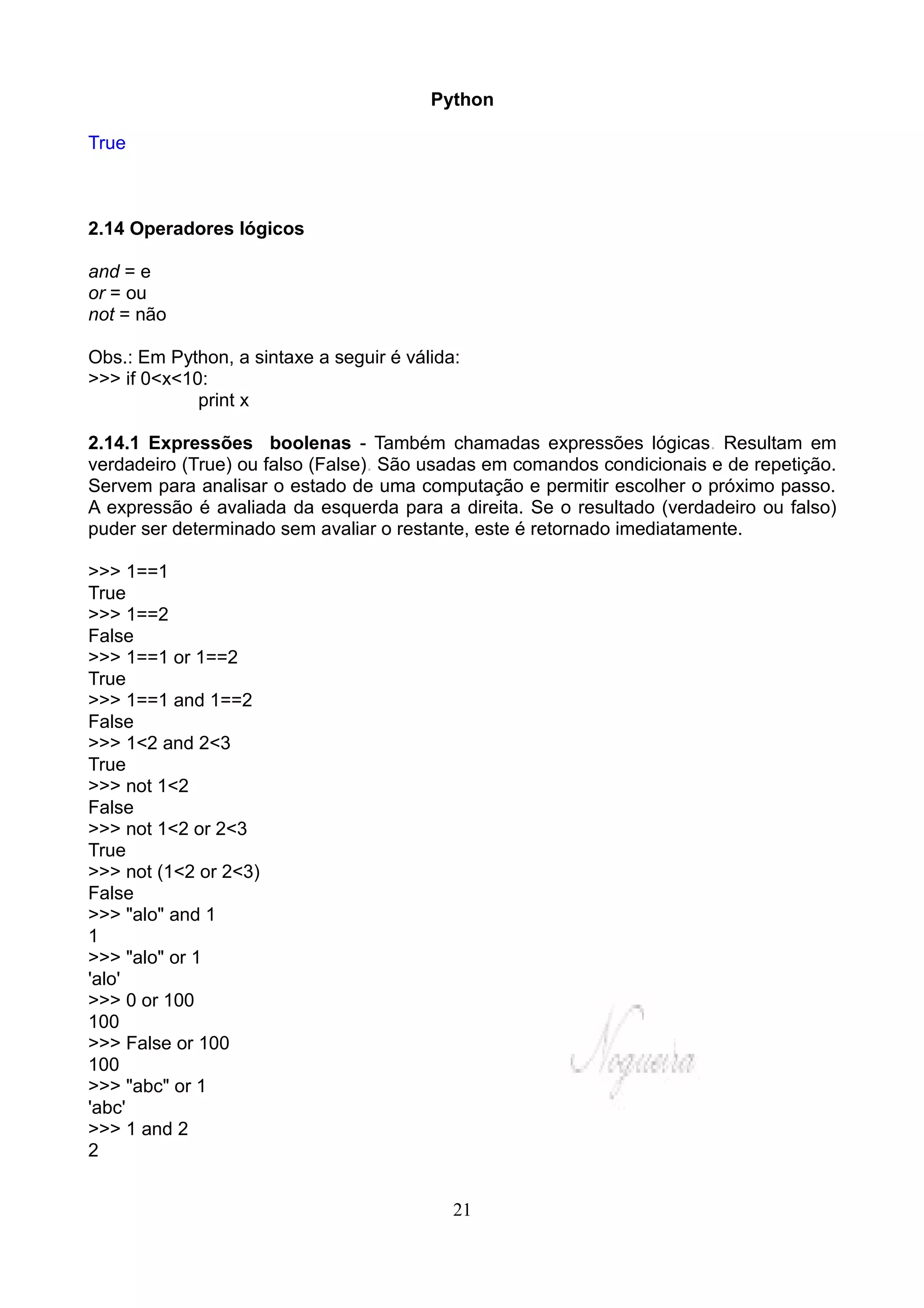 Python

True



2.14 Operadores lógicos

and = e
or = ou
not = não

Obs.: Em Python, a sintaxe a seguir é válida:
>>> if 0<x<10:
             print x

2.14.1 Expressões boolenas - Também chamadas expressões lógicas. Resultam em
verdadeiro (True) ou falso (False). São usadas em comandos condicionais e de repetição.
Servem para analisar o estado de uma computação e permitir escolher o próximo passo.
A expressão é avaliada da esquerda para a direita. Se o resultado (verdadeiro ou falso)
puder ser determinado sem avaliar o restante, este é retornado imediatamente.

>>> 1==1
True
>>> 1==2
False
>>> 1==1 or 1==2
True
>>> 1==1 and 1==2
False
>>> 1<2 and 2<3
True
>>> not 1<2
False
>>> not 1<2 or 2<3
True
>>> not (1<2 or 2<3)
False
>>> "alo" and 1
1
>>> "alo" or 1
'alo'
>>> 0 or 100
100
>>> False or 100
100
>>> "abc" or 1
'abc'
>>> 1 and 2
2


                                            21
 