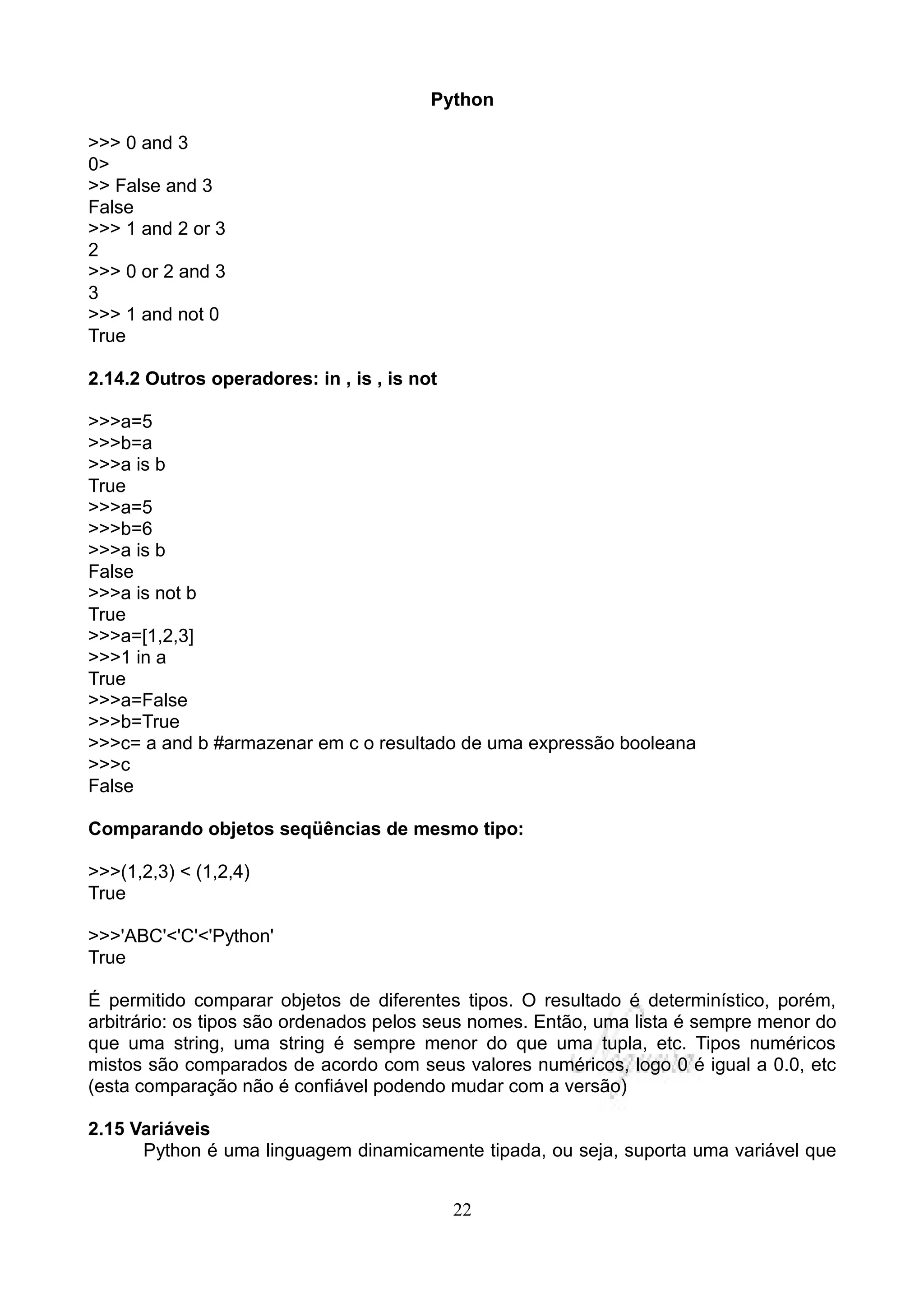 Python

>>> 0 and 3
0>
>> False and 3
False
>>> 1 and 2 or 3
2
>>> 0 or 2 and 3
3
>>> 1 and not 0
True

2.14.2 Outros operadores: in , is , is not

>>>a=5
>>>b=a
>>>a is b
True
>>>a=5
>>>b=6
>>>a is b
False
>>>a is not b
True
>>>a=[1,2,3]
>>>1 in a
True
>>>a=False
>>>b=True
>>>c= a and b #armazenar em c o resultado de uma expressão booleana
>>>c
False

Comparando objetos seqüências de mesmo tipo:

>>>(1,2,3) < (1,2,4)
True

>>>'ABC'<'C'<'Python'
True

É permitido comparar objetos de diferentes tipos. O resultado é determinístico, porém,
arbitrário: os tipos são ordenados pelos seus nomes. Então, uma lista é sempre menor do
que uma string, uma string é sempre menor do que uma tupla, etc. Tipos numéricos
mistos são comparados de acordo com seus valores numéricos, logo 0 é igual a 0.0, etc
(esta comparação não é confiável podendo mudar com a versão)

2.15 Variáveis
      Python é uma linguagem dinamicamente tipada, ou seja, suporta uma variável que


                                             22
 