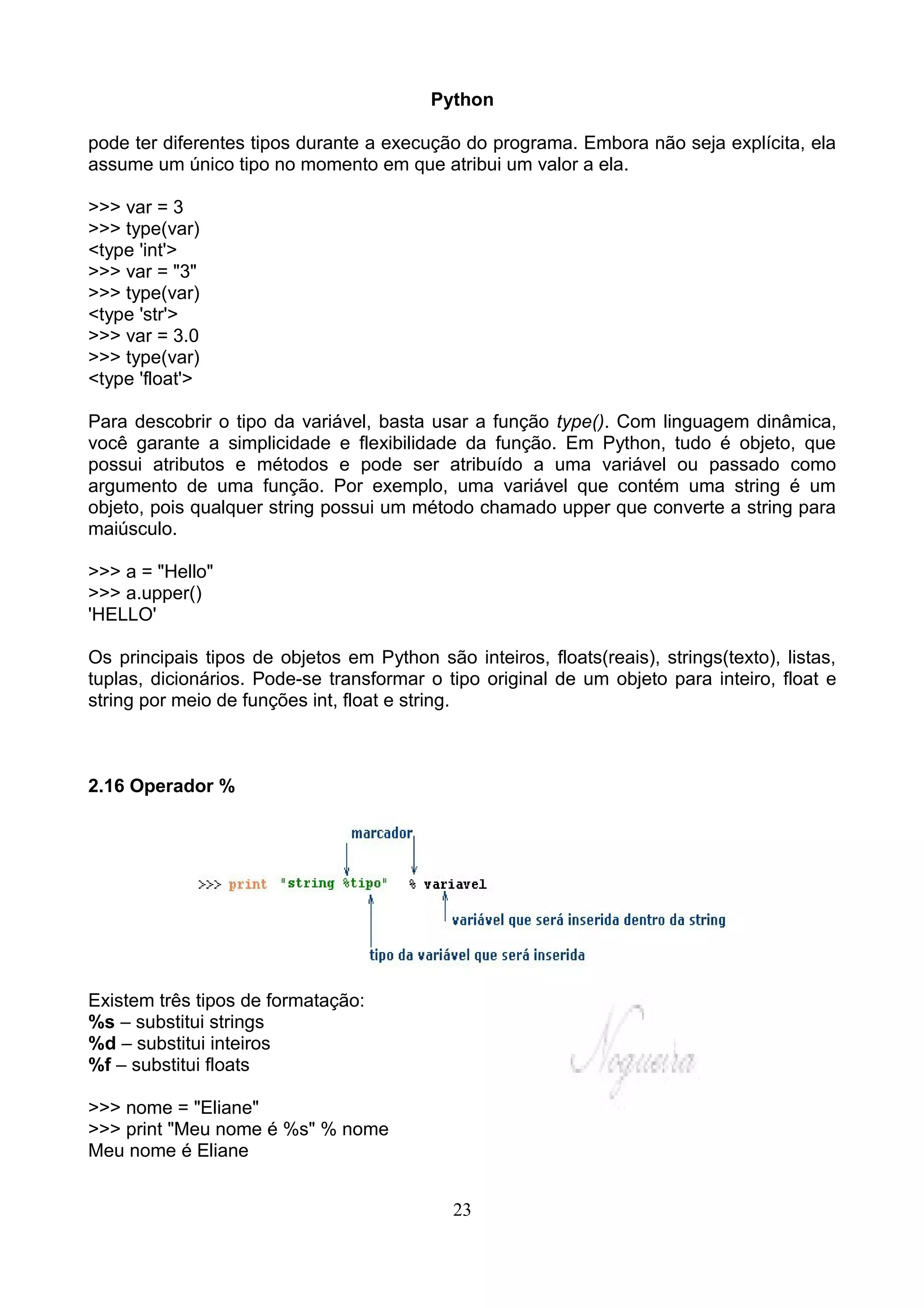 Python

pode ter diferentes tipos durante a execução do programa. Embora não seja explícita, ela
assume um único tipo no momento em que atribui um valor a ela.

>>> var = 3
>>> type(var)
<type 'int'>
>>> var = "3"
>>> type(var)
<type 'str'>
>>> var = 3.0
>>> type(var)
<type 'float'>

Para descobrir o tipo da variável, basta usar a função type(). Com linguagem dinâmica,
você garante a simplicidade e flexibilidade da função. Em Python, tudo é objeto, que
possui atributos e métodos e pode ser atribuído a uma variável ou passado como
argumento de uma função. Por exemplo, uma variável que contém uma string é um
objeto, pois qualquer string possui um método chamado upper que converte a string para
maiúsculo.

>>> a = "Hello"
>>> a.upper()
'HELLO'

Os principais tipos de objetos em Python são inteiros, floats(reais), strings(texto), listas,
tuplas, dicionários. Pode-se transformar o tipo original de um objeto para inteiro, float e
string por meio de funções int, float e string.



2.16 Operador %




Existem três tipos de formatação:
%s – substitui strings
%d – substitui inteiros
%f – substitui floats

>>> nome = "Eliane"
>>> print "Meu nome é %s" % nome
Meu nome é Eliane


                                             23
 