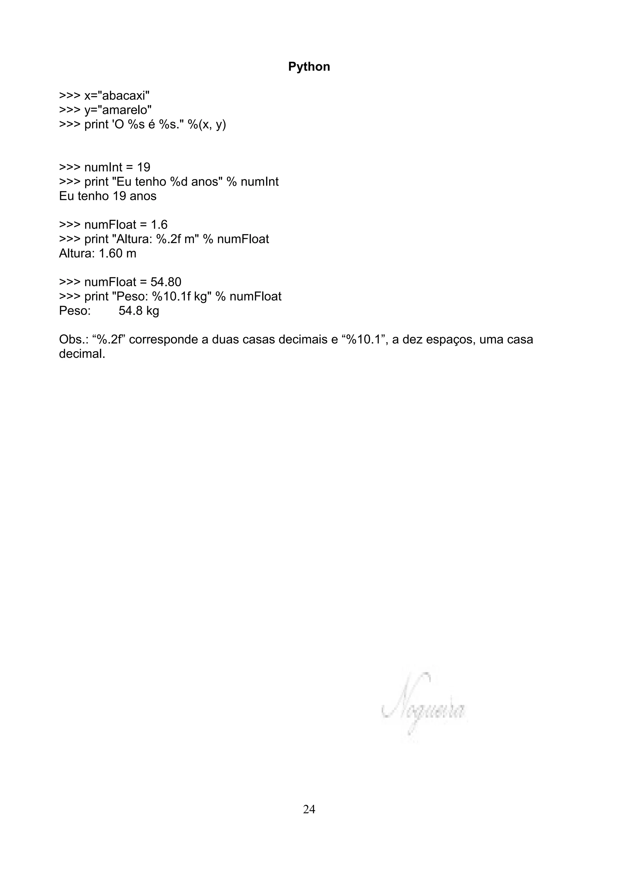 Python

>>> x="abacaxi"
>>> y="amarelo"
>>> print 'O %s é %s." %(x, y)


>>> numInt = 19
>>> print "Eu tenho %d anos" % numInt
Eu tenho 19 anos

>>> numFloat = 1.6
>>> print "Altura: %.2f m" % numFloat
Altura: 1.60 m

>>> numFloat = 54.80
>>> print "Peso: %10.1f kg" % numFloat
Peso:      54.8 kg

Obs.: “%.2f” corresponde a duas casas decimais e “%10.1”, a dez espaços, uma casa
decimal.




                                           24
 