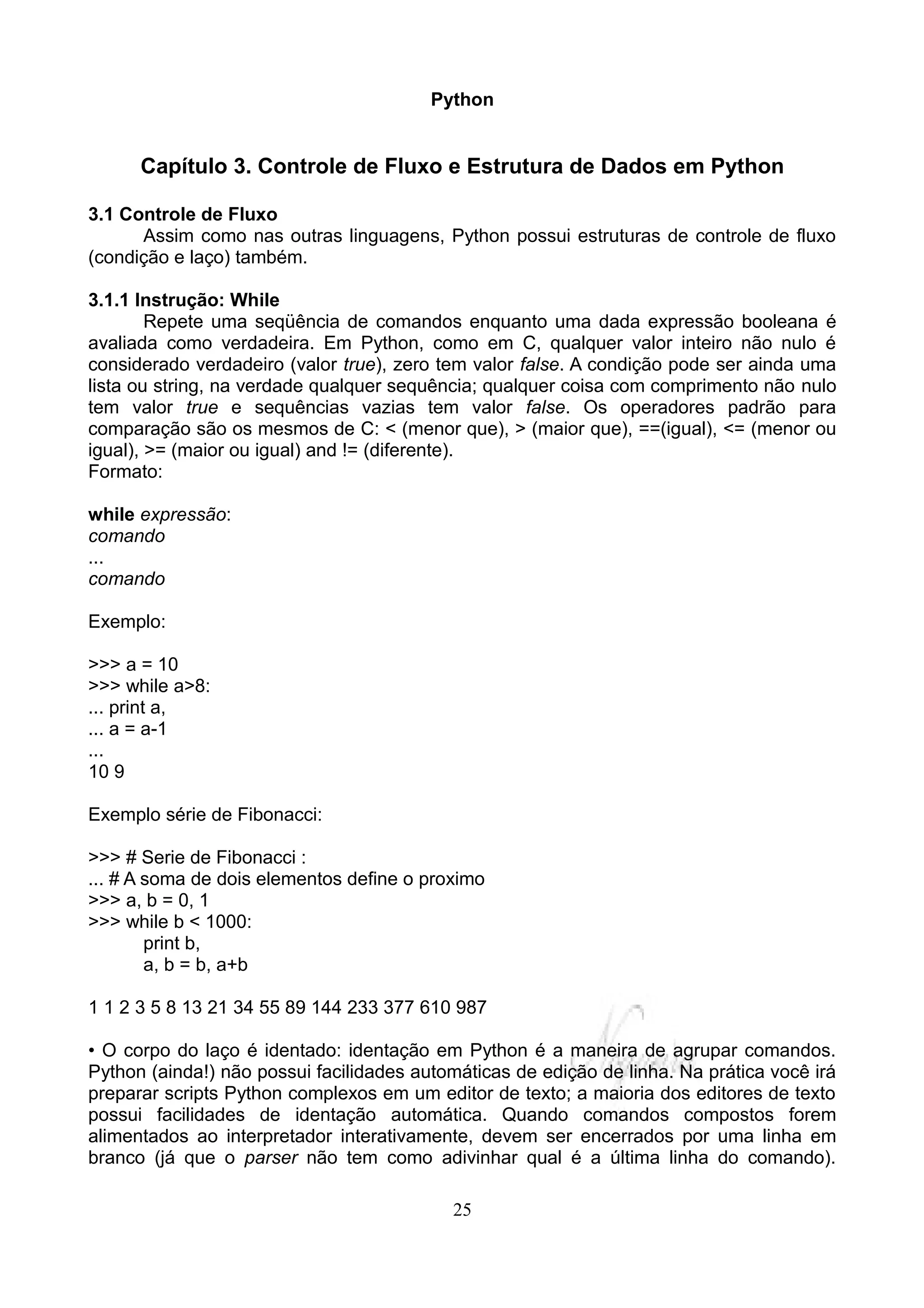 Python


      Capítulo 3. Controle de Fluxo e Estrutura de Dados em Python

3.1 Controle de Fluxo
      Assim como nas outras linguagens, Python possui estruturas de controle de fluxo
(condição e laço) também.

3.1.1 Instrução: While
        Repete uma seqüência de comandos enquanto uma dada expressão booleana é
avaliada como verdadeira. Em Python, como em C, qualquer valor inteiro não nulo é
considerado verdadeiro (valor true), zero tem valor false. A condição pode ser ainda uma
lista ou string, na verdade qualquer sequência; qualquer coisa com comprimento não nulo
tem valor true e sequências vazias tem valor false. Os operadores padrão para
comparação são os mesmos de C: < (menor que), > (maior que), ==(igual), <= (menor ou
igual), >= (maior ou igual) and != (diferente).
Formato:

while expressão:
comando
...
comando

Exemplo:

>>> a = 10
>>> while a>8:
... print a,
... a = a-1
...
10 9

Exemplo série de Fibonacci:

>>> # Serie de Fibonacci :
... # A soma de dois elementos define o proximo
>>> a, b = 0, 1
>>> while b < 1000:
        print b,
        a, b = b, a+b

1 1 2 3 5 8 13 21 34 55 89 144 233 377 610 987

• O corpo do laço é identado: identação em Python é a maneira de agrupar comandos.
Python (ainda!) não possui facilidades automáticas de edição de linha. Na prática você irá
preparar scripts Python complexos em um editor de texto; a maioria dos editores de texto
possui facilidades de identação automática. Quando comandos compostos forem
alimentados ao interpretador interativamente, devem ser encerrados por uma linha em
branco (já que o parser não tem como adivinhar qual é a última linha do comando).

                                           25
 