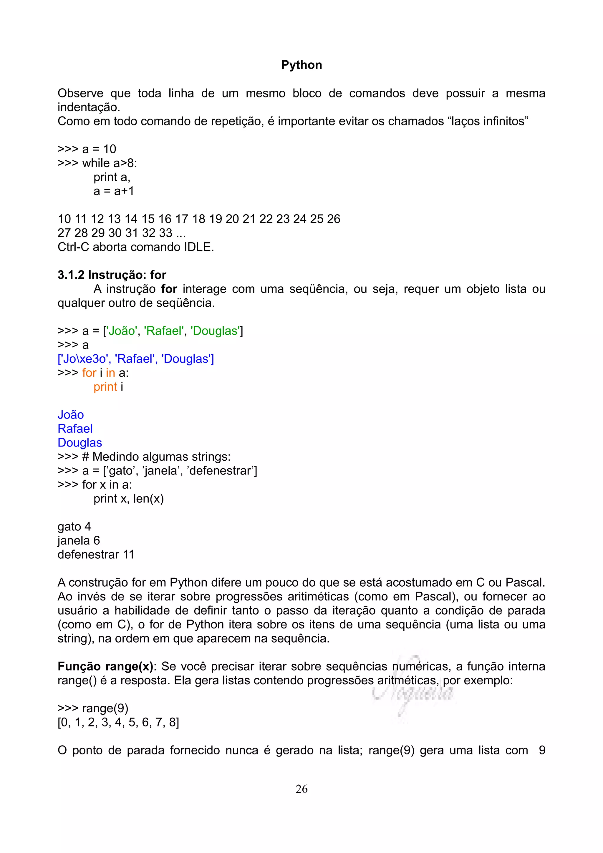 Python

Observe que toda linha de um mesmo bloco de comandos deve possuir a mesma
indentação.
Como em todo comando de repetição, é importante evitar os chamados “laços infinitos”

>>> a = 10
>>> while a>8:
      print a,
      a = a+1

10 11 12 13 14 15 16 17 18 19 20 21 22 23 24 25 26
27 28 29 30 31 32 33 ...
Ctrl-C aborta comando IDLE.

3.1.2 Instrução: for
       A instrução for interage com uma seqüência, ou seja, requer um objeto lista ou
qualquer outro de seqüência.

>>> a = ['João', 'Rafael', 'Douglas']
>>> a
['Joxe3o', 'Rafael', 'Douglas']
>>> for i in a:
       print i

João
Rafael
Douglas
>>> # Medindo algumas strings:
>>> a = [’gato’, ’janela’, ’defenestrar’]
>>> for x in a:
       print x, len(x)

gato 4
janela 6
defenestrar 11

A construção for em Python difere um pouco do que se está acostumado em C ou Pascal.
Ao invés de se iterar sobre progressões aritiméticas (como em Pascal), ou fornecer ao
usuário a habilidade de definir tanto o passo da iteração quanto a condição de parada
(como em C), o for de Python itera sobre os itens de uma sequência (uma lista ou uma
string), na ordem em que aparecem na sequência.

Função range(x): Se você precisar iterar sobre sequências numéricas, a função interna
range() é a resposta. Ela gera listas contendo progressões aritméticas, por exemplo:

>>> range(9)
[0, 1, 2, 3, 4, 5, 6, 7, 8]

O ponto de parada fornecido nunca é gerado na lista; range(9) gera uma lista com 9


                                              26
 