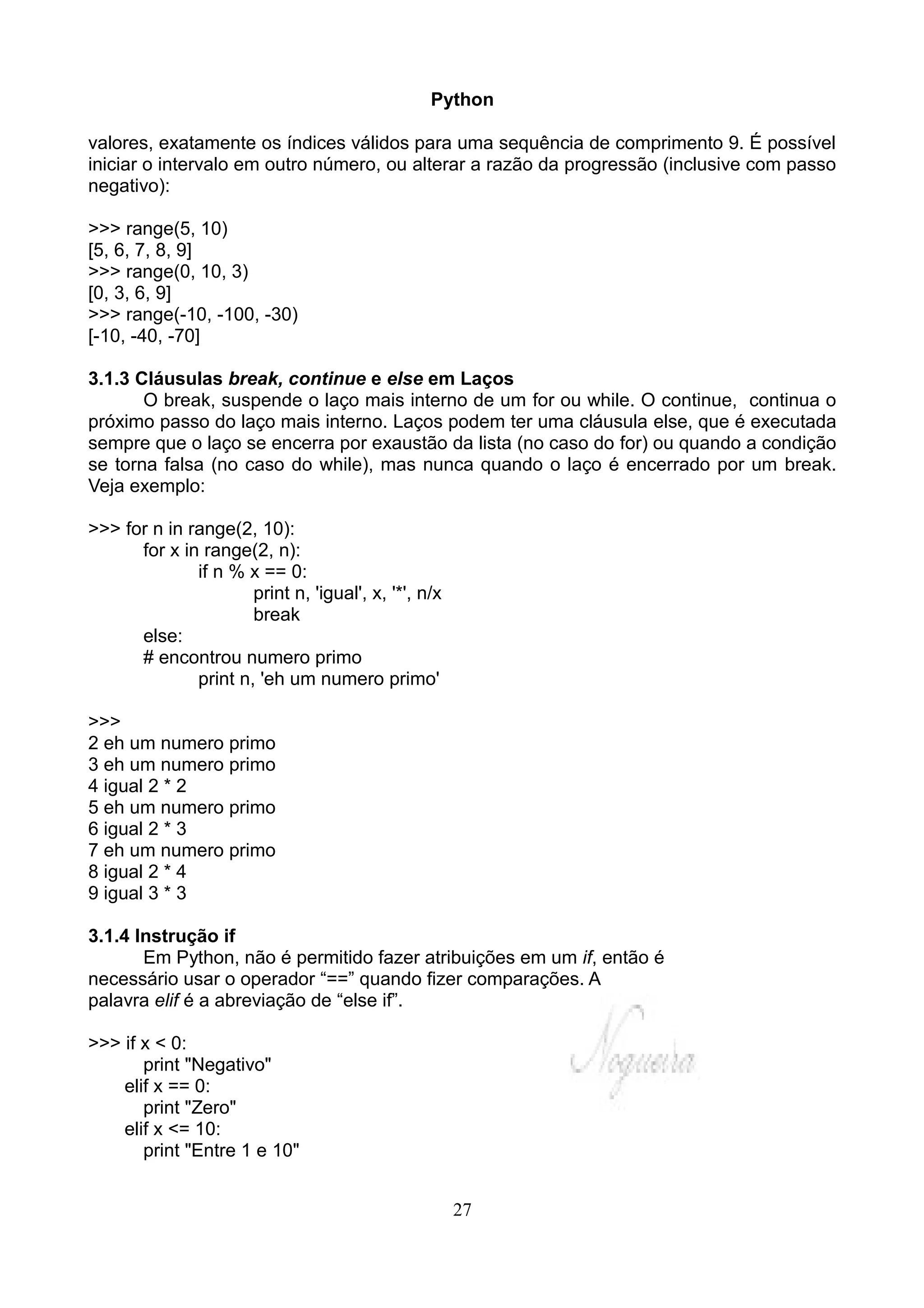 Python

valores, exatamente os índices válidos para uma sequência de comprimento 9. É possível
iniciar o intervalo em outro número, ou alterar a razão da progressão (inclusive com passo
negativo):

>>> range(5, 10)
[5, 6, 7, 8, 9]
>>> range(0, 10, 3)
[0, 3, 6, 9]
>>> range(-10, -100, -30)
[-10, -40, -70]

3.1.3 Cláusulas break, continue e else em Laços
       O break, suspende o laço mais interno de um for ou while. O continue, continua o
próximo passo do laço mais interno. Laços podem ter uma cláusula else, que é executada
sempre que o laço se encerra por exaustão da lista (no caso do for) ou quando a condição
se torna falsa (no caso do while), mas nunca quando o laço é encerrado por um break.
Veja exemplo:

>>> for n in range(2, 10):
      for x in range(2, n):
              if n % x == 0:
                      print n, 'igual', x, '*', n/x
                      break
      else:
      # encontrou numero primo
              print n, 'eh um numero primo'

>>>
2 eh um numero primo
3 eh um numero primo
4 igual 2 * 2
5 eh um numero primo
6 igual 2 * 3
7 eh um numero primo
8 igual 2 * 4
9 igual 3 * 3

3.1.4 Instrução if
       Em Python, não é permitido fazer atribuições em um if, então é
necessário usar o operador “==” quando fizer comparações. A
palavra elif é a abreviação de “else if”.

>>> if x < 0:
       print "Negativo"
    elif x == 0:
       print "Zero"
    elif x <= 10:
       print "Entre 1 e 10"


                                                      27
 