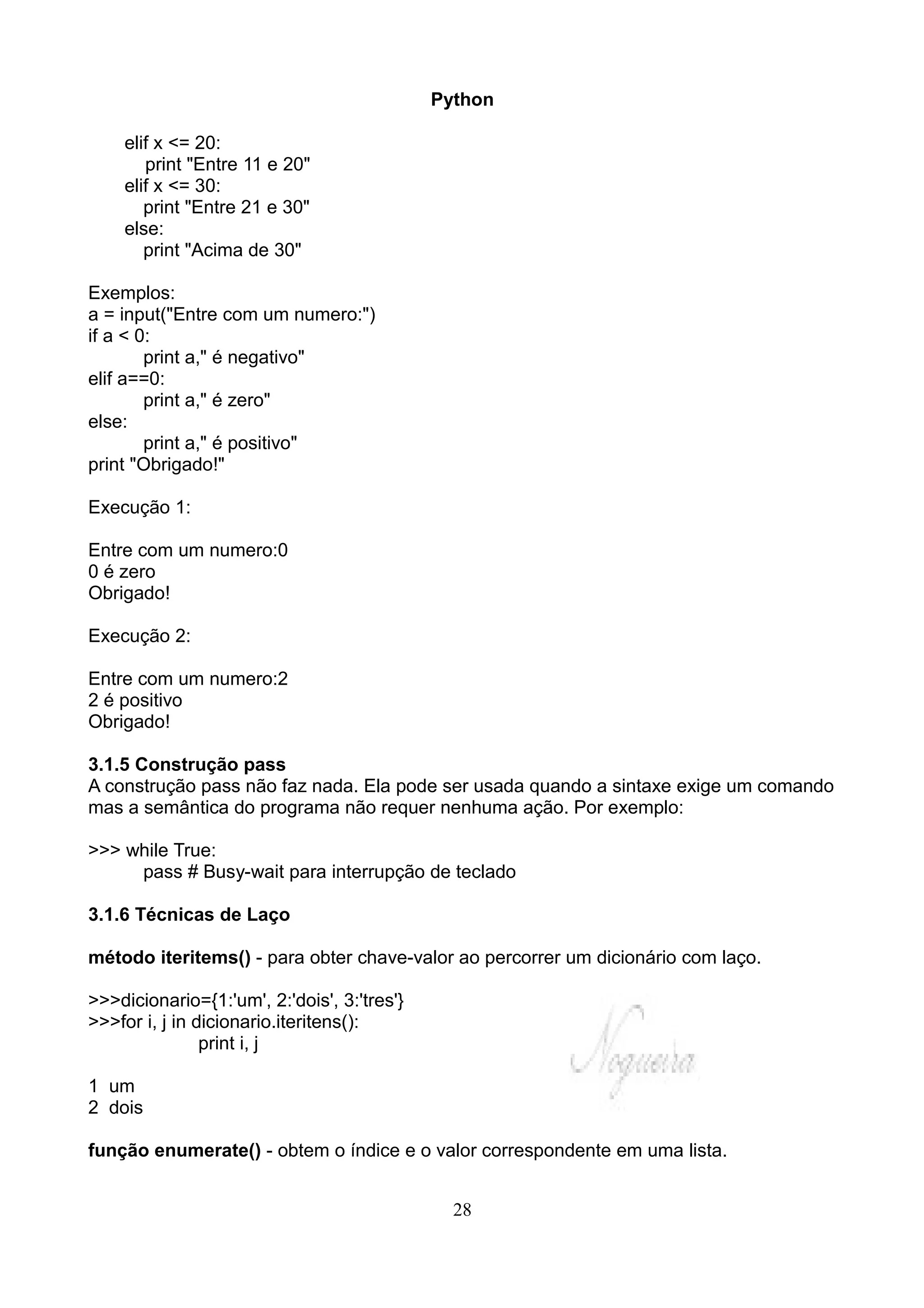 Python

    elif x <= 20:
       print "Entre 11 e 20"
    elif x <= 30:
       print "Entre 21 e 30"
    else:
       print "Acima de 30"

Exemplos:
a = input("Entre com um numero:")
if a < 0:
        print a," é negativo"
elif a==0:
        print a," é zero"
else:
        print a," é positivo"
print "Obrigado!"

Execução 1:

Entre com um numero:0
0 é zero
Obrigado!

Execução 2:

Entre com um numero:2
2 é positivo
Obrigado!

3.1.5 Construção pass
A construção pass não faz nada. Ela pode ser usada quando a sintaxe exige um comando
mas a semântica do programa não requer nenhuma ação. Por exemplo:

>>> while True:
     pass # Busy-wait para interrupção de teclado

3.1.6 Técnicas de Laço

método iteritems() - para obter chave-valor ao percorrer um dicionário com laço.

>>>dicionario={1:'um', 2:'dois', 3:'tres'}
>>>for i, j in dicionario.iteritens():
                print i, j

1 um
2 dois

função enumerate() - obtem o índice e o valor correspondente em uma lista.


                                               28
 