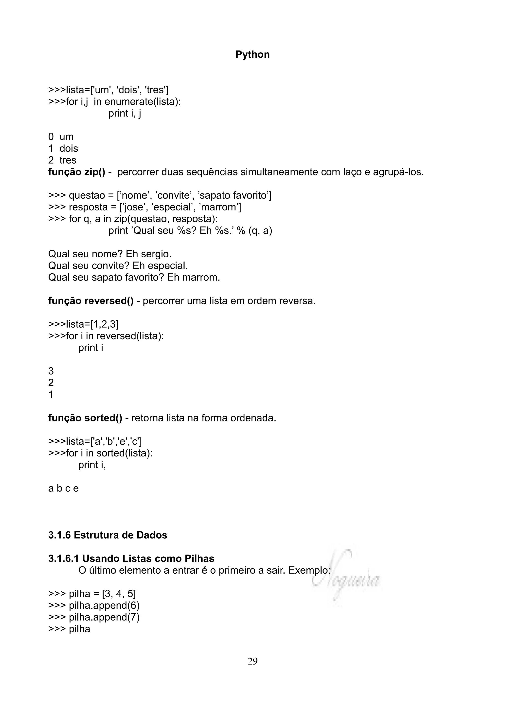 Python


>>>lista=['um', 'dois', 'tres']
>>>for i,j in enumerate(lista):
               print i, j

0 um
1 dois
2 tres
função zip() - percorrer duas sequências simultaneamente com laço e agrupá-los.

>>> questao = [’nome’, ’convite’, ’sapato favorito’]
>>> resposta = [’jose’, ’especial’, ’marrom’]
>>> for q, a in zip(questao, resposta):
              print ’Qual seu %s? Eh %s.’ % (q, a)

Qual seu nome? Eh sergio.
Qual seu convite? Eh especial.
Qual seu sapato favorito? Eh marrom.

função reversed() - percorrer uma lista em ordem reversa.

>>>lista=[1,2,3]
>>>for i in reversed(lista):
       print i

3
2
1

função sorted() - retorna lista na forma ordenada.

>>>lista=['a','b','e','c']
>>>for i in sorted(lista):
       print i,

abce



3.1.6 Estrutura de Dados

3.1.6.1 Usando Listas como Pilhas
       O último elemento a entrar é o primeiro a sair. Exemplo:

>>> pilha = [3, 4, 5]
>>> pilha.append(6)
>>> pilha.append(7)
>>> pilha


                                              29
 