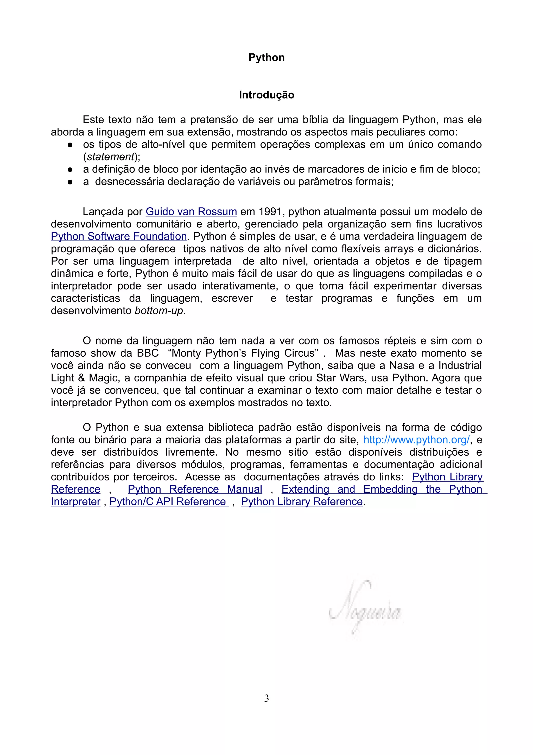 Python


                                       Introdução

      Este texto não tem a pretensão de ser uma bíblia da linguagem Python, mas ele
aborda a linguagem em sua extensão, mostrando os aspectos mais peculiares como:
    os tipos de alto-nível que permitem operações complexas em um único comando
      (statement);
    a definição de bloco por identação ao invés de marcadores de início e fim de bloco;
    a desnecessária declaração de variáveis ou parâmetros formais;


       Lançada por Guido van Rossum em 1991, python atualmente possui um modelo de
desenvolvimento comunitário e aberto, gerenciado pela organização sem fins lucrativos
Python Software Foundation. Python é simples de usar, e é uma verdadeira linguagem de
programação que oferece tipos nativos de alto nível como flexíveis arrays e dicionários.
Por ser uma linguagem interpretada de alto nível, orientada a objetos e de tipagem
dinâmica e forte, Python é muito mais fácil de usar do que as linguagens compiladas e o
interpretador pode ser usado interativamente, o que torna fácil experimentar diversas
características da linguagem, escrever        e testar programas e funções em um
desenvolvimento bottom-up.

       O nome da linguagem não tem nada a ver com os famosos répteis e sim com o
famoso show da BBC “Monty Python’s Flying Circus” . Mas neste exato momento se
você ainda não se conveceu com a linguagem Python, saiba que a Nasa e a Industrial
Light & Magic, a companhia de efeito visual que criou Star Wars, usa Python. Agora que
você já se convenceu, que tal continuar a examinar o texto com maior detalhe e testar o
interpretador Python com os exemplos mostrados no texto.

       O Python e sua extensa biblioteca padrão estão disponíveis na forma de código
fonte ou binário para a maioria das plataformas a partir do site, http://www.python.org/, e
deve ser distribuídos livremente. No mesmo sítio estão disponíveis distribuições e
referências para diversos módulos, programas, ferramentas e documentação adicional
contribuídos por terceiros. Acesse as documentações através do links: Python Library
Reference ,      Python Reference Manual , Extending and Embedding the Python
Interpreter , Python/C API Reference , Python Library Reference.




                                            3
 