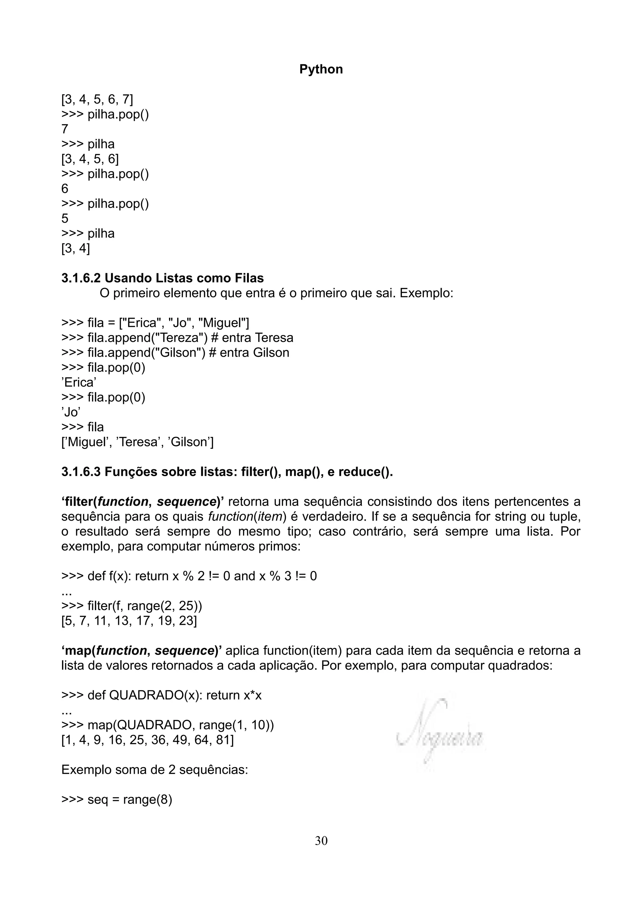 Python

[3, 4, 5, 6, 7]
>>> pilha.pop()
7
>>> pilha
[3, 4, 5, 6]
>>> pilha.pop()
6
>>> pilha.pop()
5
>>> pilha
[3, 4]

3.1.6.2 Usando Listas como Filas
       O primeiro elemento que entra é o primeiro que sai. Exemplo:

>>> fila = ["Erica", "Jo", "Miguel"]
>>> fila.append("Tereza") # entra Teresa
>>> fila.append("Gilson") # entra Gilson
>>> fila.pop(0)
’Erica’
>>> fila.pop(0)
’Jo’
>>> fila
[’Miguel’, ’Teresa’, ’Gilson’]

3.1.6.3 Funções sobre listas: filter(), map(), e reduce().

‘filter(function, sequence)’ retorna uma sequência consistindo dos itens pertencentes a
sequência para os quais function(item) é verdadeiro. If se a sequência for string ou tuple,
o resultado será sempre do mesmo tipo; caso contrário, será sempre uma lista. Por
exemplo, para computar números primos:

>>> def f(x): return x % 2 != 0 and x % 3 != 0
...
>>> filter(f, range(2, 25))
[5, 7, 11, 13, 17, 19, 23]

‘map(function, sequence)’ aplica function(item) para cada item da sequência e retorna a
lista de valores retornados a cada aplicação. Por exemplo, para computar quadrados:

>>> def QUADRADO(x): return x*x
...
>>> map(QUADRADO, range(1, 10))
[1, 4, 9, 16, 25, 36, 49, 64, 81]

Exemplo soma de 2 sequências:

>>> seq = range(8)


                                             30
 