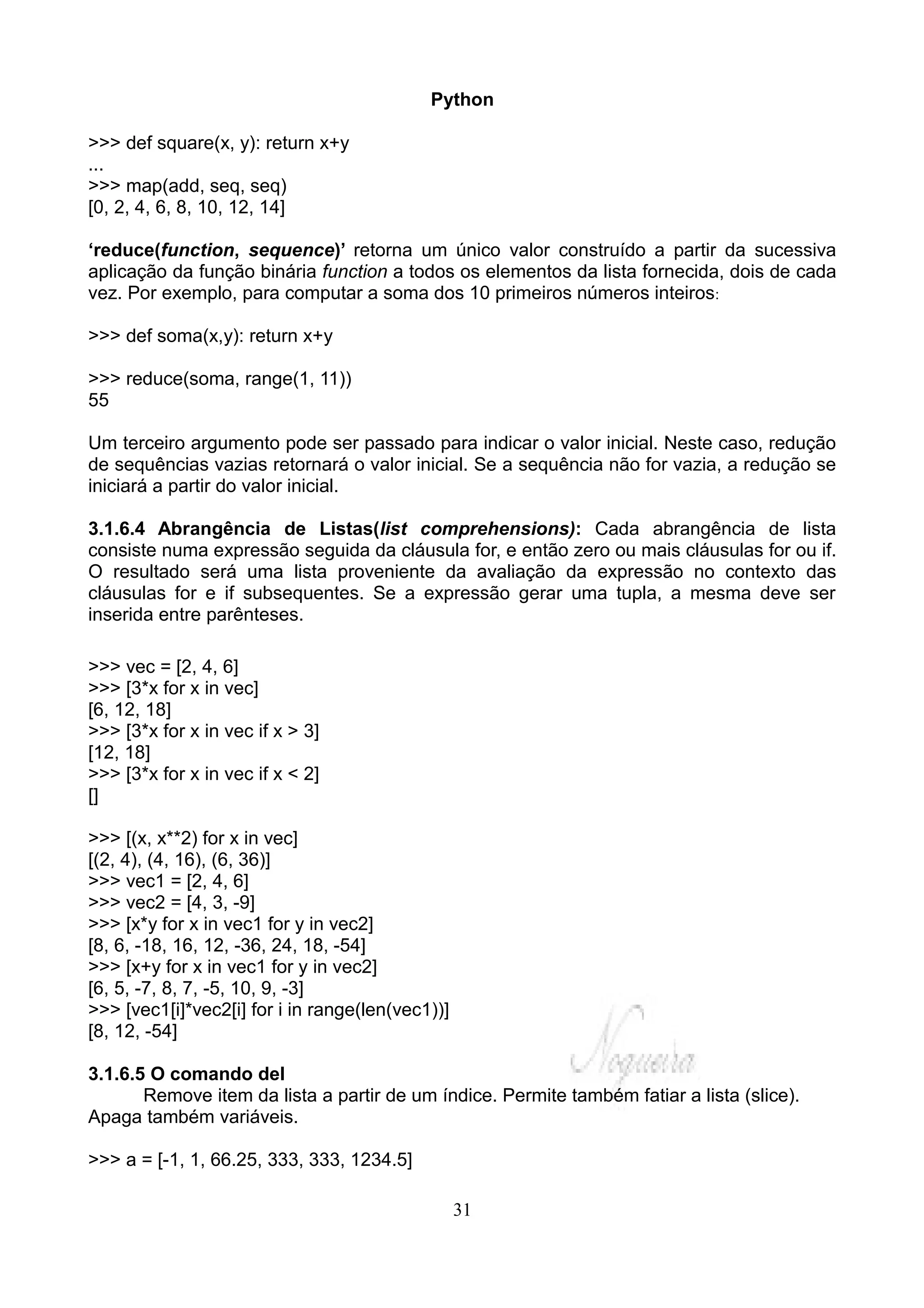 Python

>>> def square(x, y): return x+y
...
>>> map(add, seq, seq)
[0, 2, 4, 6, 8, 10, 12, 14]

‘reduce(function, sequence)’ retorna um único valor construído a partir da sucessiva
aplicação da função binária function a todos os elementos da lista fornecida, dois de cada
vez. Por exemplo, para computar a soma dos 10 primeiros números inteiros:

>>> def soma(x,y): return x+y

>>> reduce(soma, range(1, 11))
55

Um terceiro argumento pode ser passado para indicar o valor inicial. Neste caso, redução
de sequências vazias retornará o valor inicial. Se a sequência não for vazia, a redução se
iniciará a partir do valor inicial.

3.1.6.4 Abrangência de Listas(list comprehensions): Cada abrangência de lista
consiste numa expressão seguida da cláusula for, e então zero ou mais cláusulas for ou if.
O resultado será uma lista proveniente da avaliação da expressão no contexto das
cláusulas for e if subsequentes. Se a expressão gerar uma tupla, a mesma deve ser
inserida entre parênteses.

>>> vec = [2, 4, 6]
>>> [3*x for x in vec]
[6, 12, 18]
>>> [3*x for x in vec if x > 3]
[12, 18]
>>> [3*x for x in vec if x < 2]
[]

>>> [(x, x**2) for x in vec]
[(2, 4), (4, 16), (6, 36)]
>>> vec1 = [2, 4, 6]
>>> vec2 = [4, 3, -9]
>>> [x*y for x in vec1 for y in vec2]
[8, 6, -18, 16, 12, -36, 24, 18, -54]
>>> [x+y for x in vec1 for y in vec2]
[6, 5, -7, 8, 7, -5, 10, 9, -3]
>>> [vec1[i]*vec2[i] for i in range(len(vec1))]
[8, 12, -54]

3.1.6.5 O comando del
       Remove item da lista a partir de um índice. Permite também fatiar a lista (slice).
Apaga também variáveis.

>>> a = [-1, 1, 66.25, 333, 333, 1234.5]

                                                  31
 
