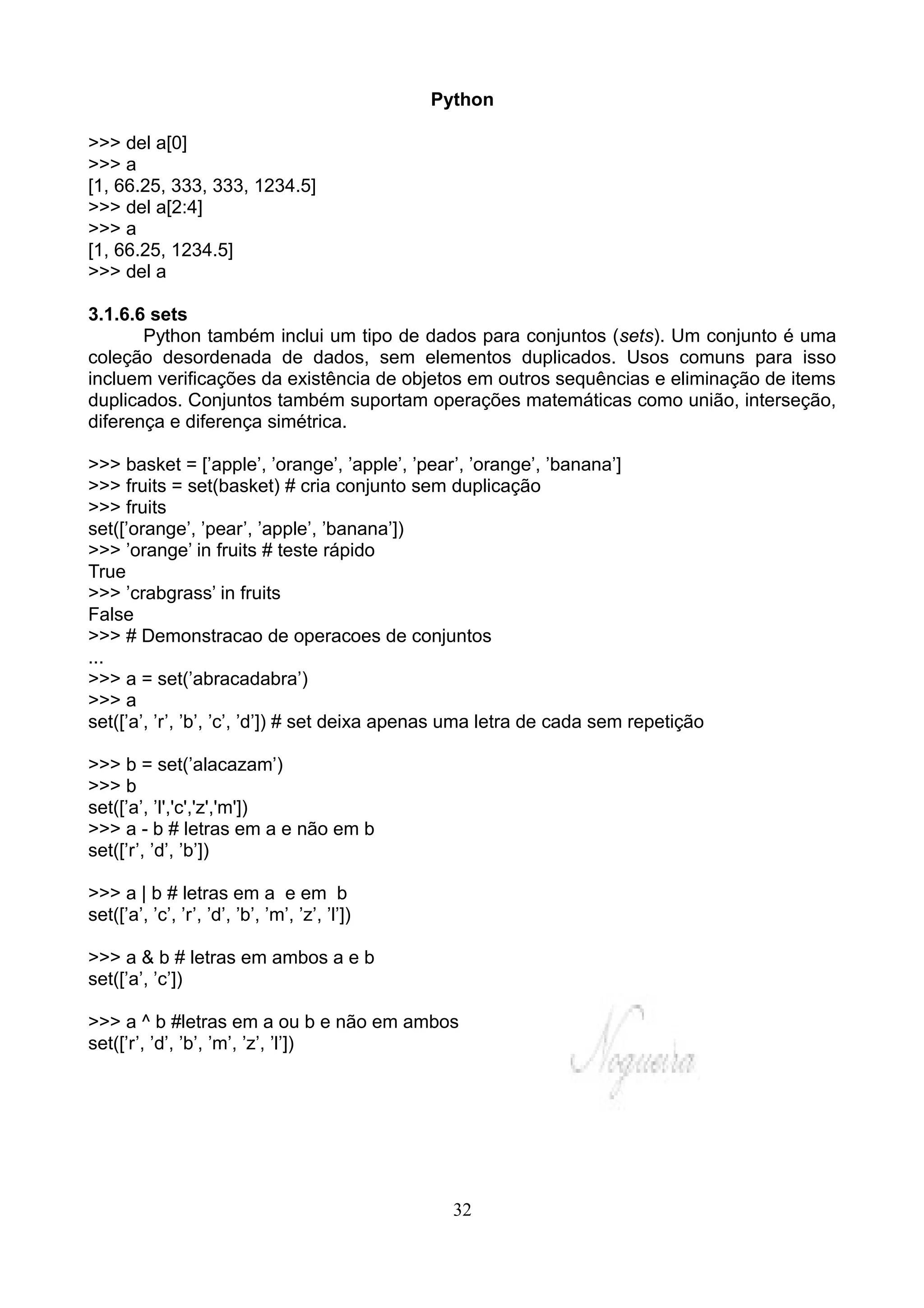 Python

>>> del a[0]
>>> a
[1, 66.25, 333, 333, 1234.5]
>>> del a[2:4]
>>> a
[1, 66.25, 1234.5]
>>> del a

3.1.6.6 sets
       Python também inclui um tipo de dados para conjuntos (sets). Um conjunto é uma
coleção desordenada de dados, sem elementos duplicados. Usos comuns para isso
incluem verificações da existência de objetos em outros sequências e eliminação de items
duplicados. Conjuntos também suportam operações matemáticas como união, interseção,
diferença e diferença simétrica.

>>> basket = [’apple’, ’orange’, ’apple’, ’pear’, ’orange’, ’banana’]
>>> fruits = set(basket) # cria conjunto sem duplicação
>>> fruits
set([’orange’, ’pear’, ’apple’, ’banana’])
>>> ’orange’ in fruits # teste rápido
True
>>> ’crabgrass’ in fruits
False
>>> # Demonstracao de operacoes de conjuntos
...
>>> a = set(’abracadabra’)
>>> a
set([’a’, ’r’, ’b’, ’c’, ’d’]) # set deixa apenas uma letra de cada sem repetição

>>> b = set(’alacazam’)
>>> b
set([’a’, ’l','c','z','m'])
>>> a - b # letras em a e não em b
set([’r’, ’d’, ’b’])

>>> a | b # letras em a e em b
set([’a’, ’c’, ’r’, ’d’, ’b’, ’m’, ’z’, ’l’])

>>> a & b # letras em ambos a e b
set([’a’, ’c’])

>>> a ^ b #letras em a ou b e não em ambos
set([’r’, ’d’, ’b’, ’m’, ’z’, ’l’])




                                                  32
 